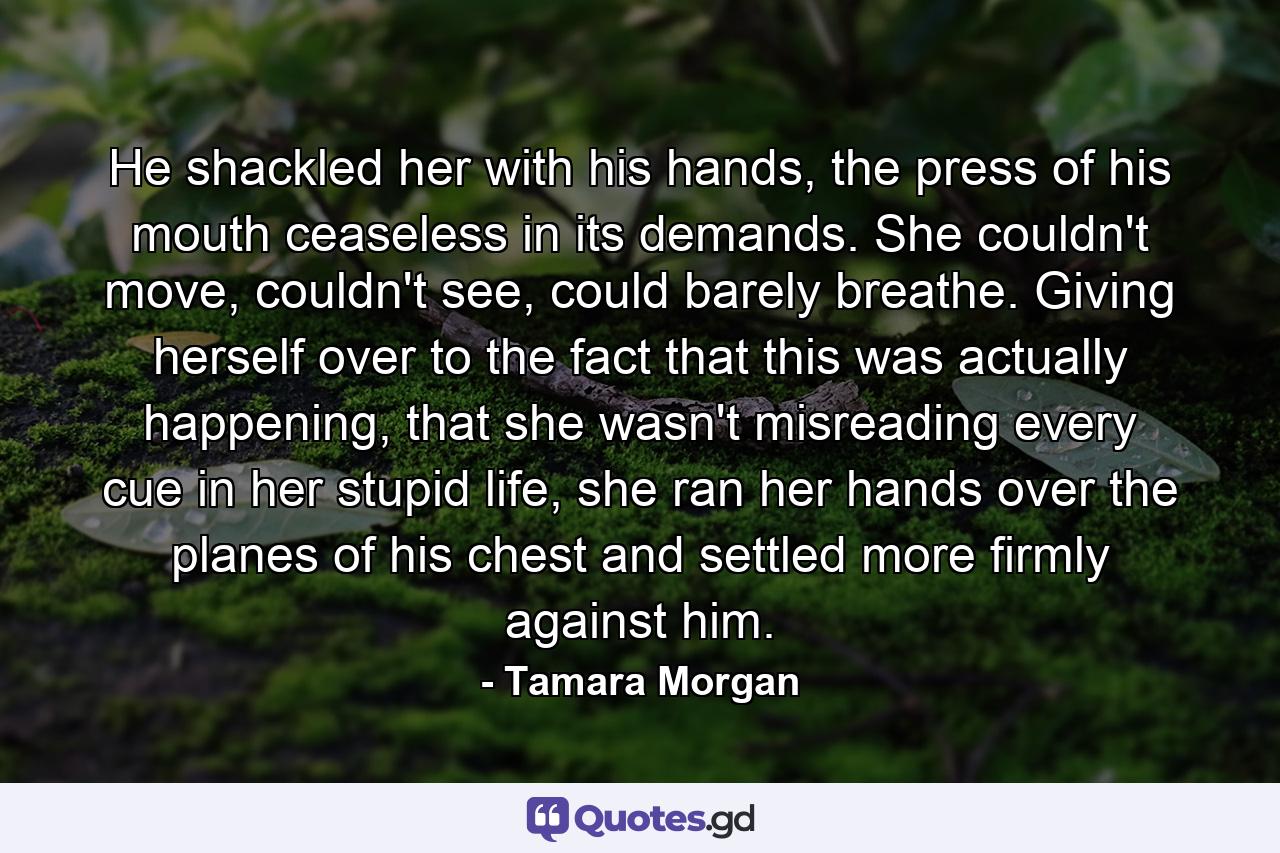 He shackled her with his hands, the press of his mouth ceaseless in its demands. She couldn't move, couldn't see, could barely breathe. Giving herself over to the fact that this was actually happening, that she wasn't misreading every cue in her stupid life, she ran her hands over the planes of his chest and settled more firmly against him. - Quote by Tamara Morgan