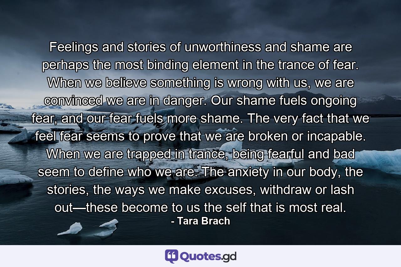 Feelings and stories of unworthiness and shame are perhaps the most binding element in the trance of fear. When we believe something is wrong with us, we are convinced we are in danger. Our shame fuels ongoing fear, and our fear fuels more shame. The very fact that we feel fear seems to prove that we are broken or incapable. When we are trapped in trance, being fearful and bad seem to define who we are. The anxiety in our body, the stories, the ways we make excuses, withdraw or lash out—these become to us the self that is most real. - Quote by Tara Brach