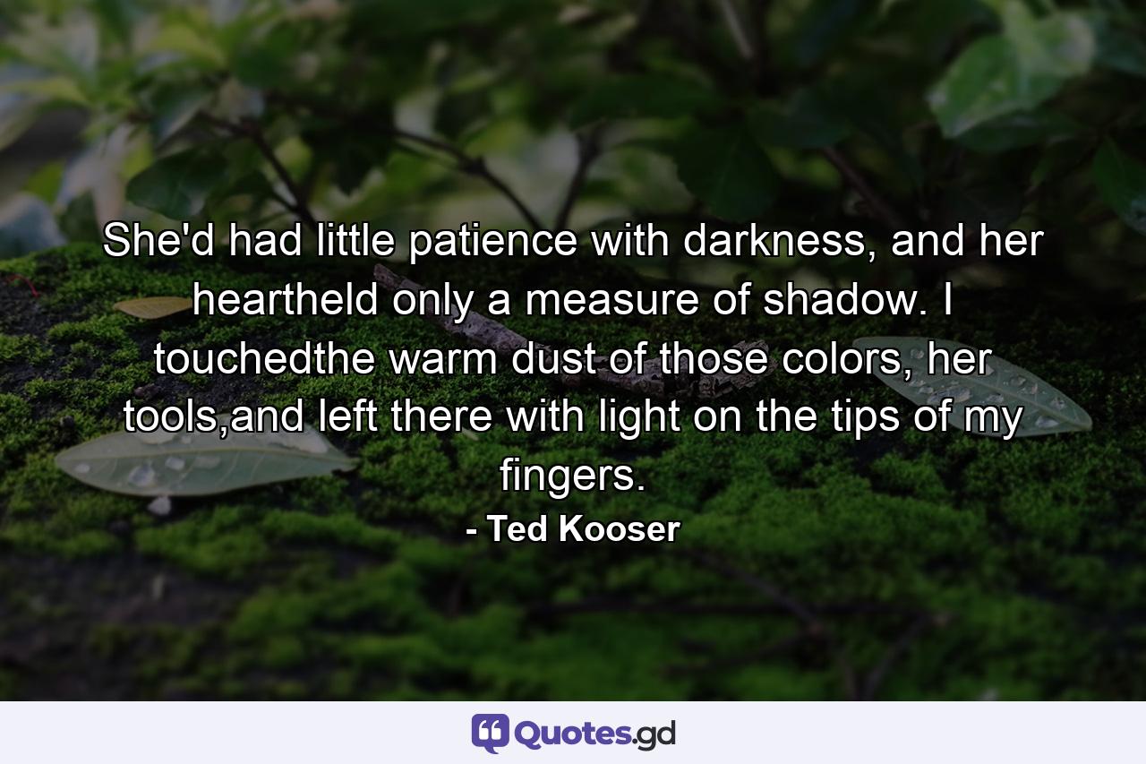 She'd had little patience with darkness, and her heartheld only a measure of shadow. I touchedthe warm dust of those colors, her tools,and left there with light on the tips of my fingers. - Quote by Ted Kooser