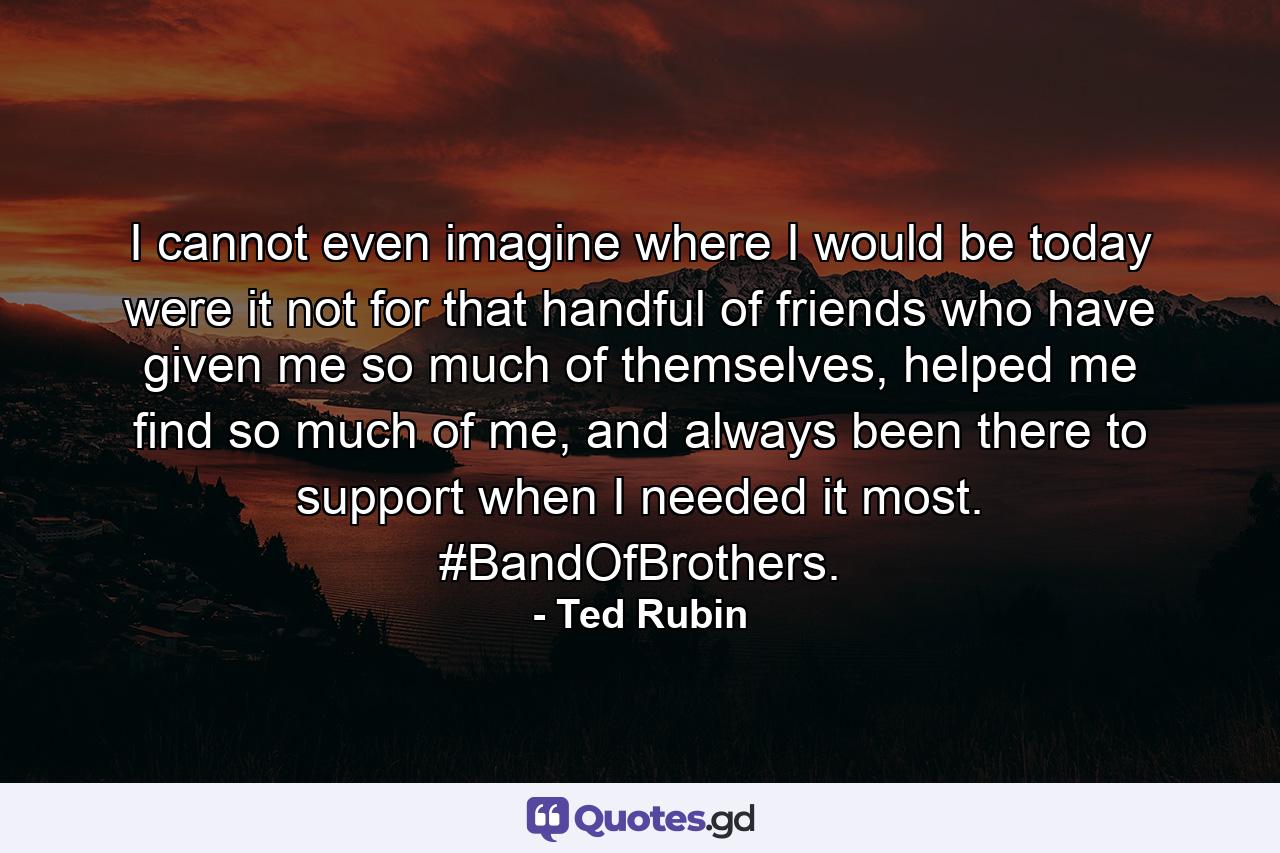 I cannot even imagine where I would be today were it not for that handful of friends who have given me so much of themselves, helped me find so much of me, and always been there to support when I needed it most. #BandOfBrothers. - Quote by Ted Rubin