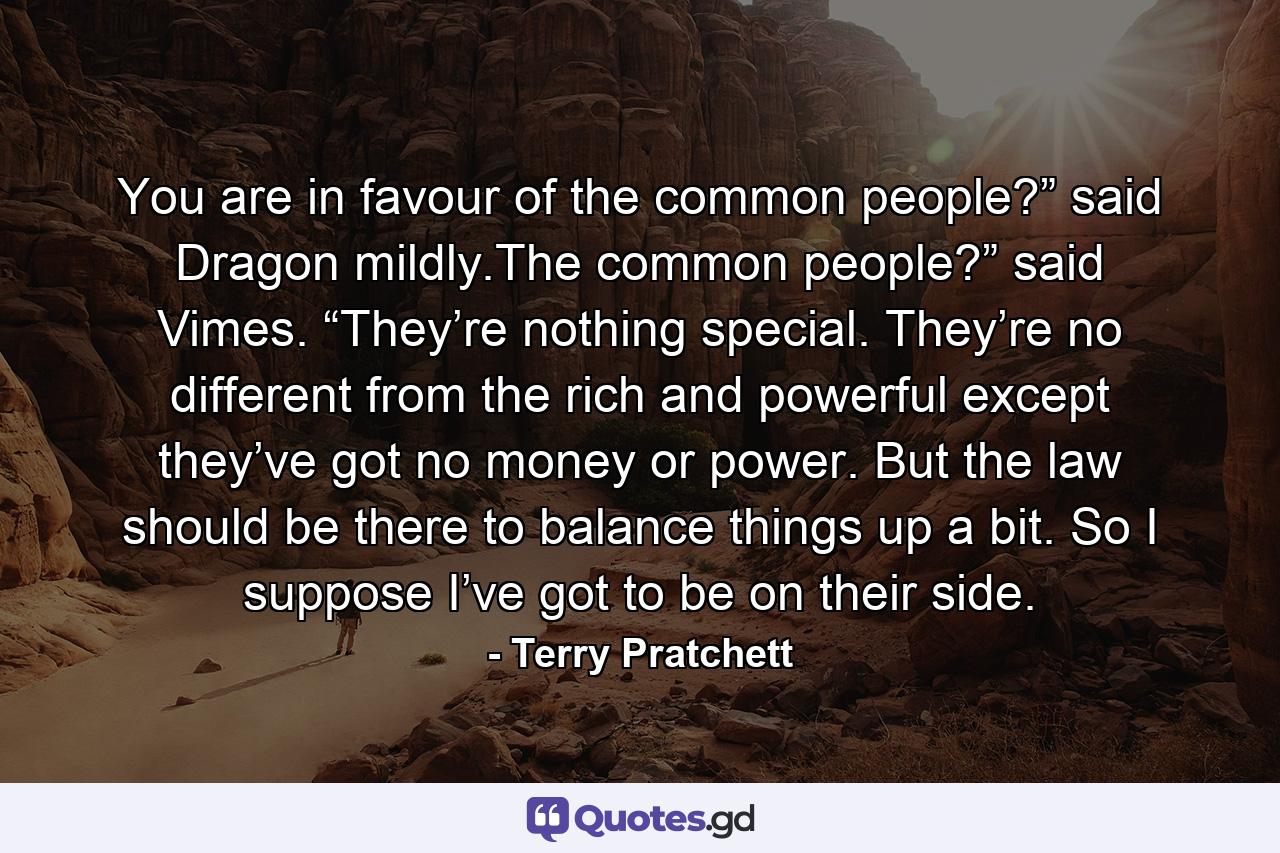 You are in favour of the common people?” said Dragon mildly.The common people?” said Vimes. “They’re nothing special. They’re no different from the rich and powerful except they’ve got no money or power. But the law should be there to balance things up a bit. So I suppose I’ve got to be on their side. - Quote by Terry Pratchett