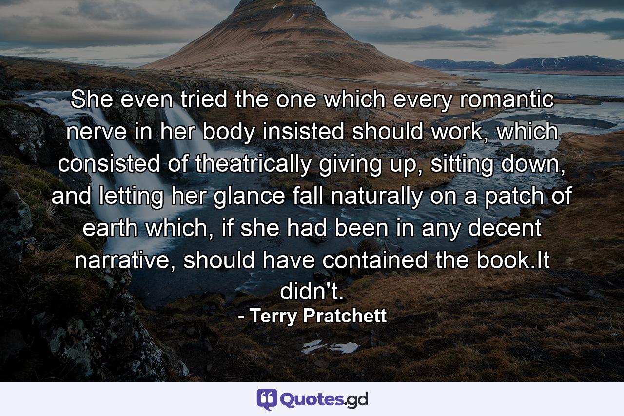 She even tried the one which every romantic nerve in her body insisted should work, which consisted of theatrically giving up, sitting down, and letting her glance fall naturally on a patch of earth which, if she had been in any decent narrative, should have contained the book.It didn't. - Quote by Terry Pratchett