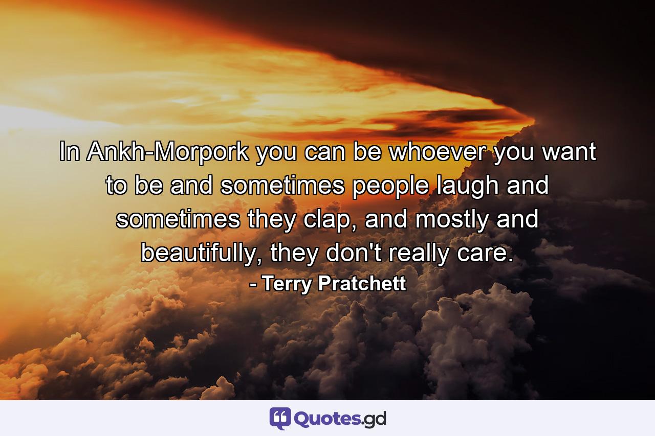 In Ankh-Morpork you can be whoever you want to be and sometimes people laugh and sometimes they clap, and mostly and beautifully, they don't really care. - Quote by Terry Pratchett