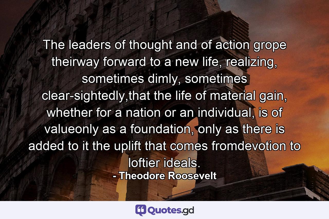 The leaders of thought and of action grope theirway forward to a new life, realizing, sometimes dimly, sometimes clear-sightedly,that the life of material gain, whether for a nation or an individual, is of valueonly as a foundation, only as there is added to it the uplift that comes fromdevotion to loftier ideals. - Quote by Theodore Roosevelt