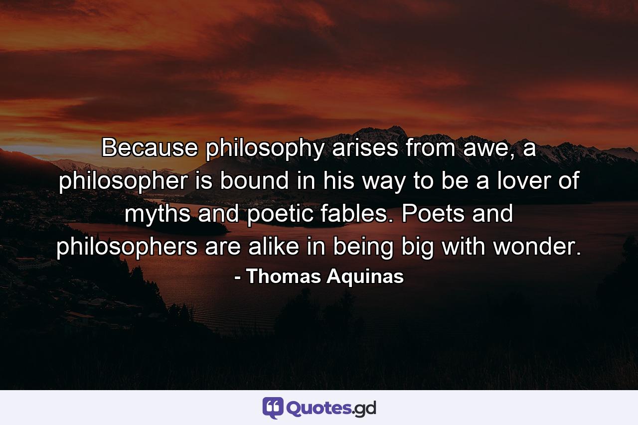 Because philosophy arises from awe, a philosopher is bound in his way to be a lover of myths and poetic fables. Poets and philosophers are alike in being big with wonder. - Quote by Thomas Aquinas