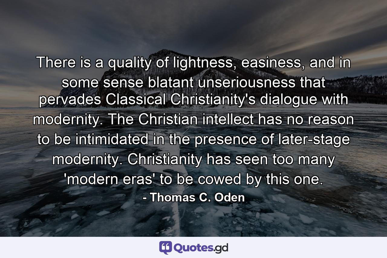 There is a quality of lightness, easiness, and in some sense blatant unseriousness that pervades Classical Christianity's dialogue with modernity. The Christian intellect has no reason to be intimidated in the presence of later-stage modernity. Christianity has seen too many 'modern eras' to be cowed by this one. - Quote by Thomas C. Oden