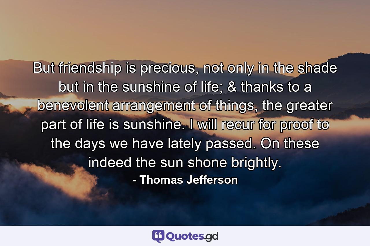 But friendship is precious, not only in the shade but in the sunshine of life; & thanks to a benevolent arrangement of things, the greater part of life is sunshine. I will recur for proof to the days we have lately passed. On these indeed the sun shone brightly. - Quote by Thomas Jefferson