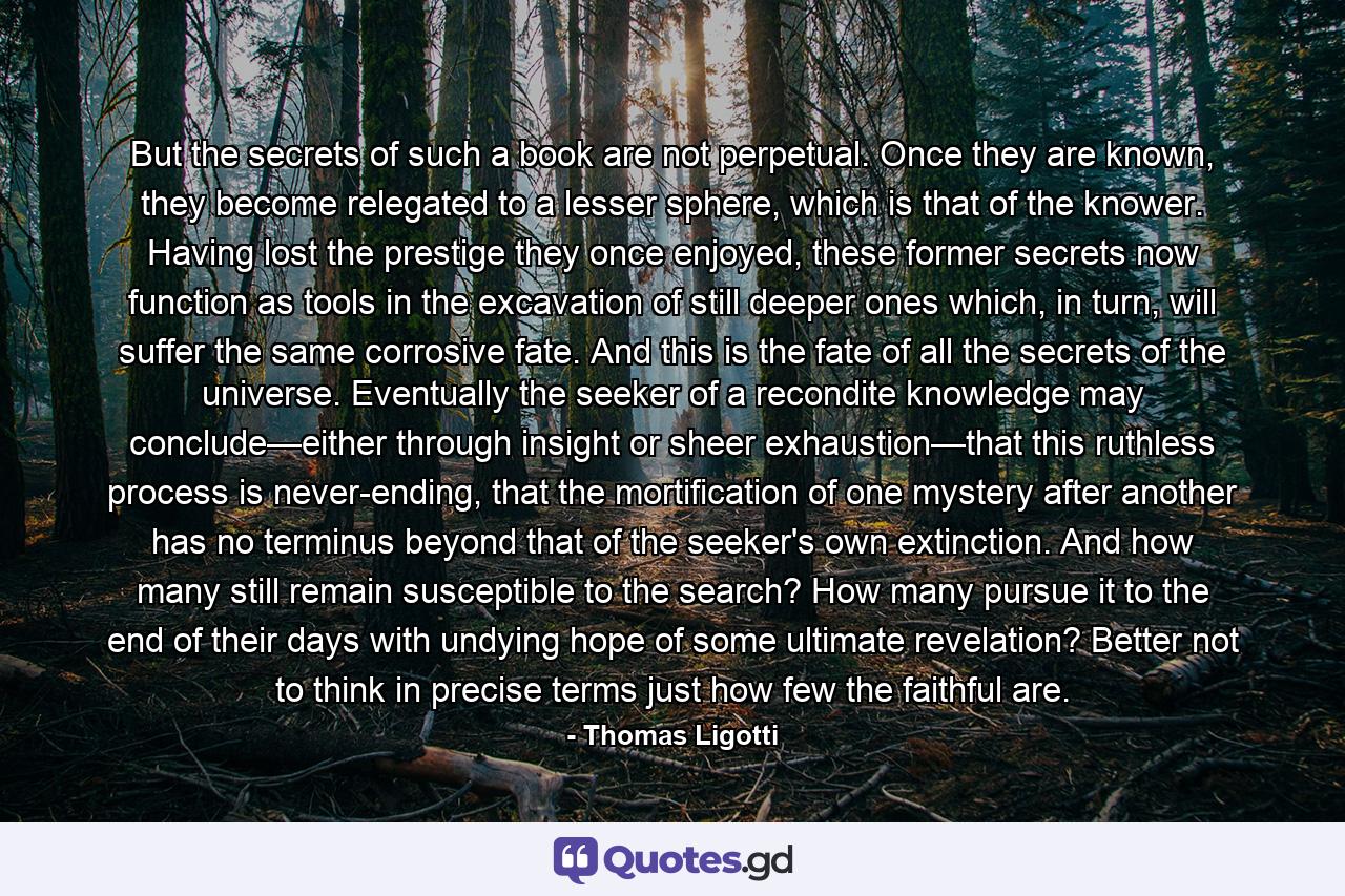 But the secrets of such a book are not perpetual. Once they are known, they become relegated to a lesser sphere, which is that of the knower. Having lost the prestige they once enjoyed, these former secrets now function as tools in the excavation of still deeper ones which, in turn, will suffer the same corrosive fate. And this is the fate of all the secrets of the universe. Eventually the seeker of a recondite knowledge may conclude—either through insight or sheer exhaustion—that this ruthless process is never-ending, that the mortification of one mystery after another has no terminus beyond that of the seeker's own extinction. And how many still remain susceptible to the search? How many pursue it to the end of their days with undying hope of some ultimate revelation? Better not to think in precise terms just how few the faithful are. - Quote by Thomas Ligotti