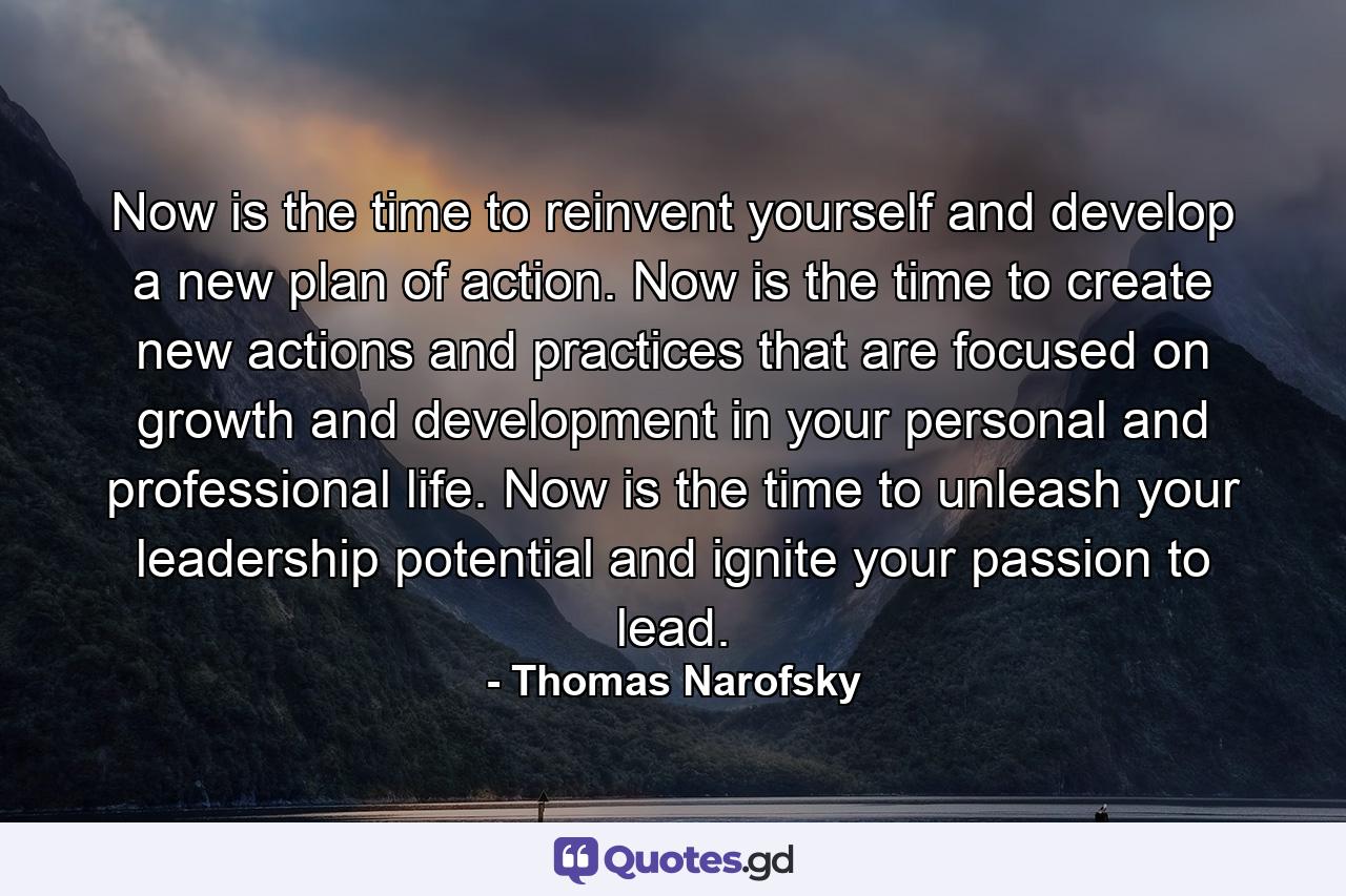 Now is the time to reinvent yourself and develop a new plan of action. Now is the time to create new actions and practices that are focused on growth and development in your personal and professional life. Now is the time to unleash your leadership potential and ignite your passion to lead. - Quote by Thomas Narofsky