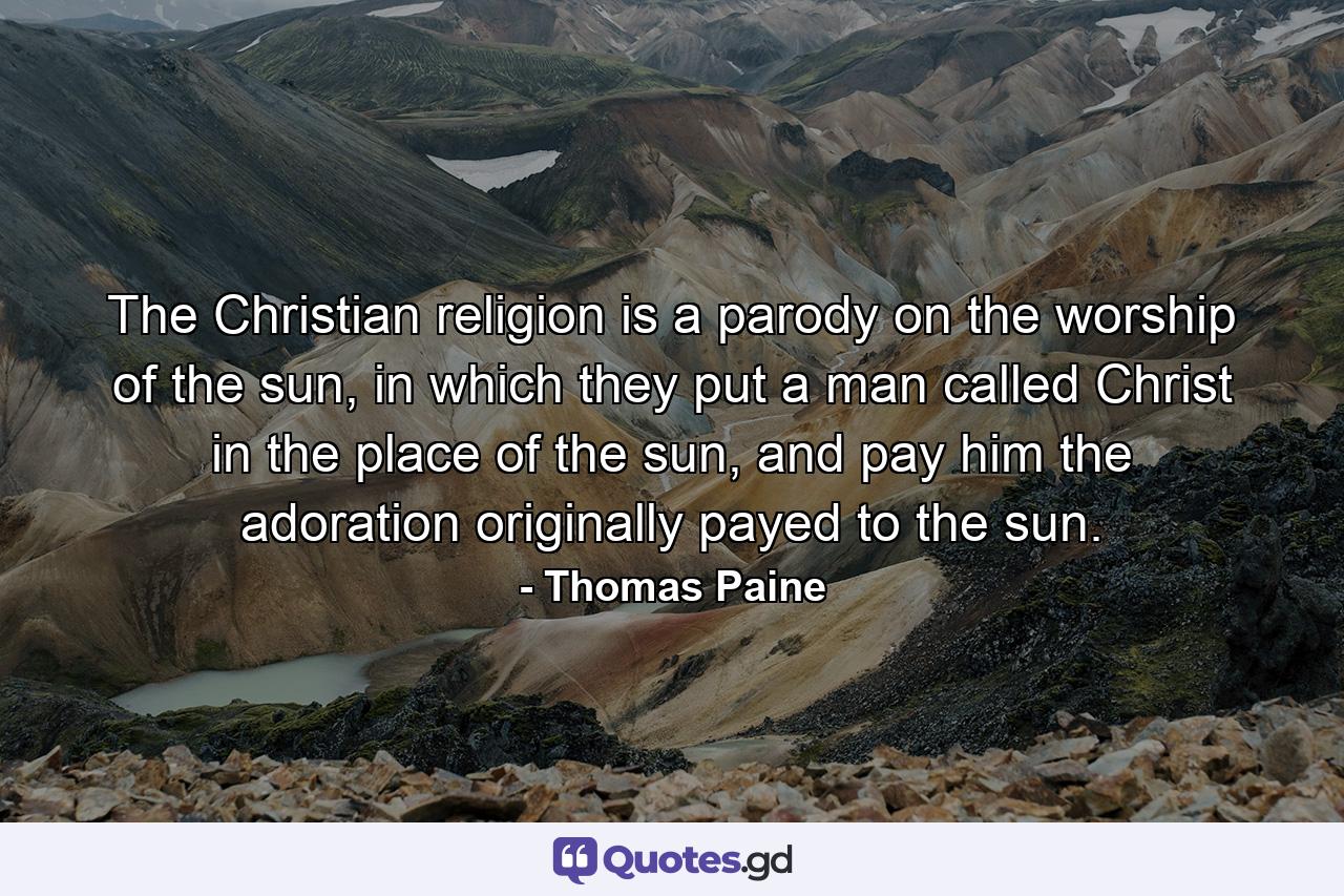 The Christian religion is a parody on the worship of the sun, in which they put a man called Christ in the place of the sun, and pay him the adoration originally payed to the sun. - Quote by Thomas Paine