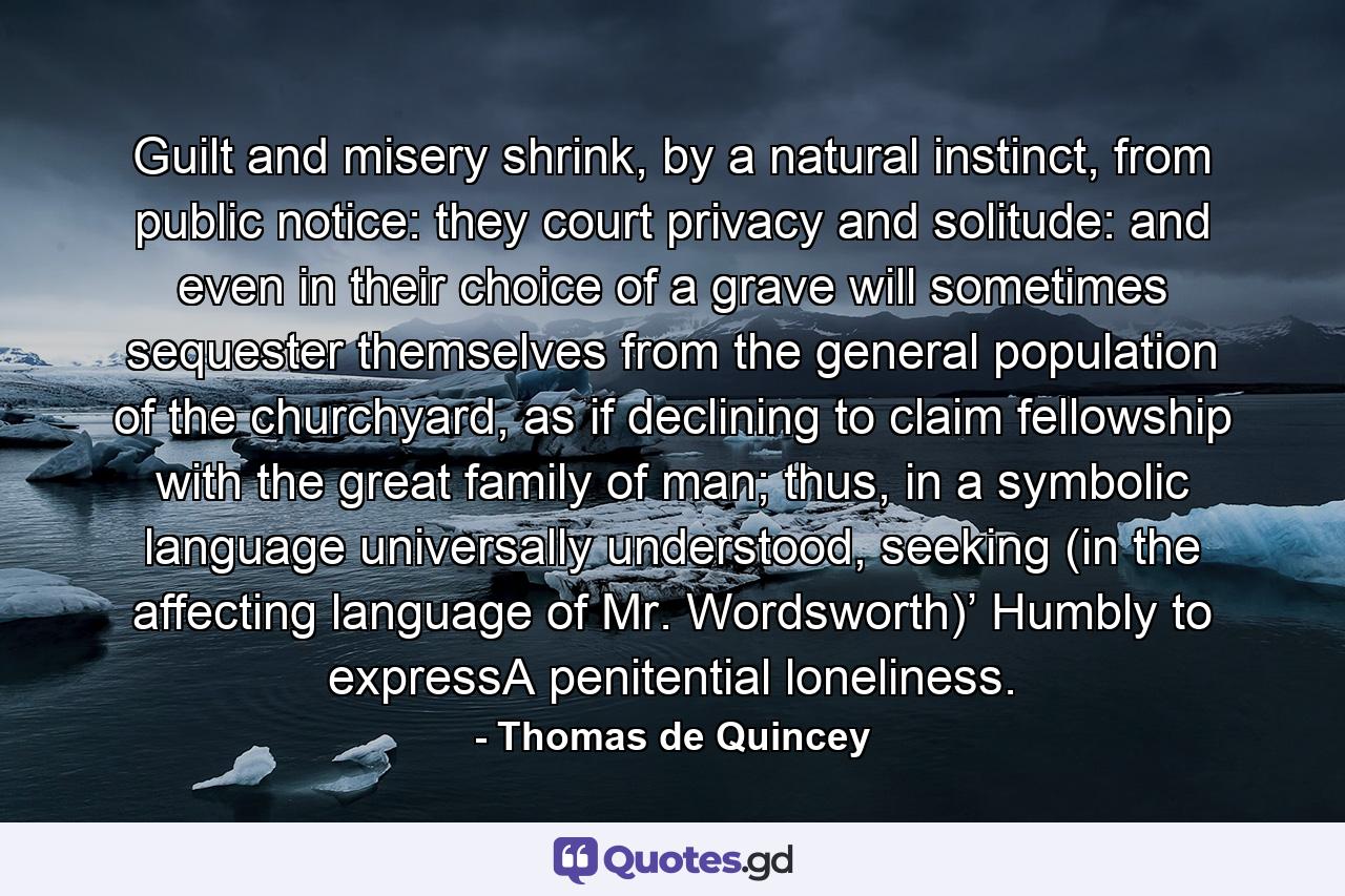 Guilt and misery shrink, by a natural instinct, from public notice: they court privacy and solitude: and even in their choice of a grave will sometimes sequester themselves from the general population of the churchyard, as if declining to claim fellowship with the great family of man; thus, in a symbolic language universally understood, seeking (in the affecting language of Mr. Wordsworth)’ Humbly to expressA penitential loneliness. - Quote by Thomas de Quincey