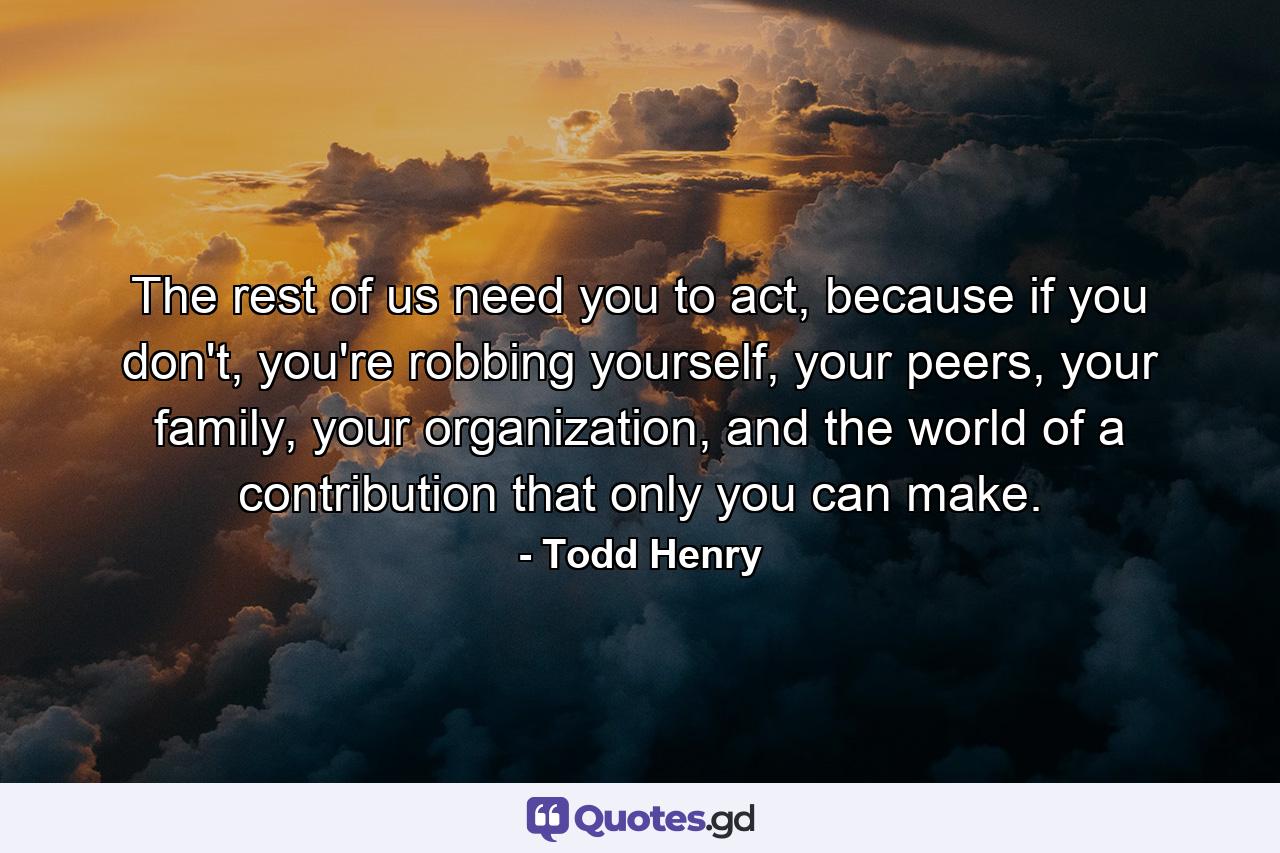 The rest of us need you to act, because if you don't, you're robbing yourself, your peers, your family, your organization, and the world of a contribution that only you can make. - Quote by Todd Henry