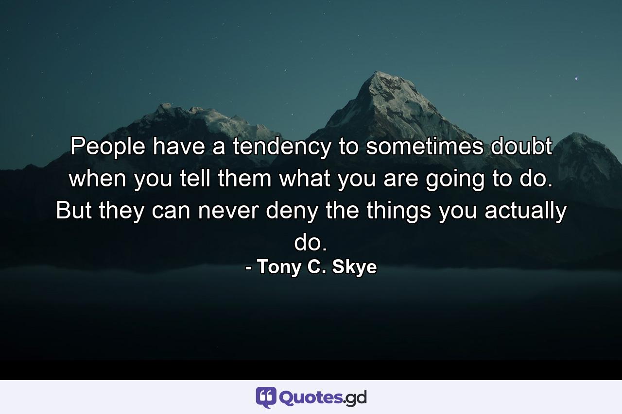 People have a tendency to sometimes doubt when you tell them what you are going to do. But they can never deny the things you actually do. - Quote by Tony C. Skye