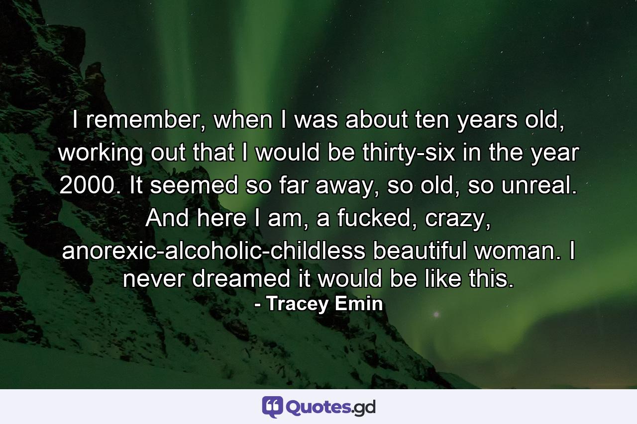 I remember, when I was about ten years old, working out that I would be thirty-six in the year 2000. It seemed so far away, so old, so unreal. And here I am, a fucked, crazy, anorexic-alcoholic-childless beautiful woman. I never dreamed it would be like this. - Quote by Tracey Emin