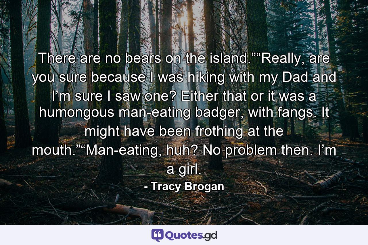 There are no bears on the island.”“Really, are you sure because I was hiking with my Dad and I’m sure I saw one? Either that or it was a humongous man-eating badger, with fangs. It might have been frothing at the mouth.”“Man-eating, huh? No problem then. I’m a girl. - Quote by Tracy Brogan