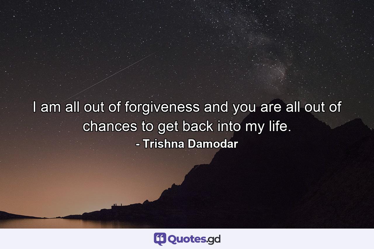 I am all out of forgiveness and you are all out of chances to get back into my life. - Quote by Trishna Damodar