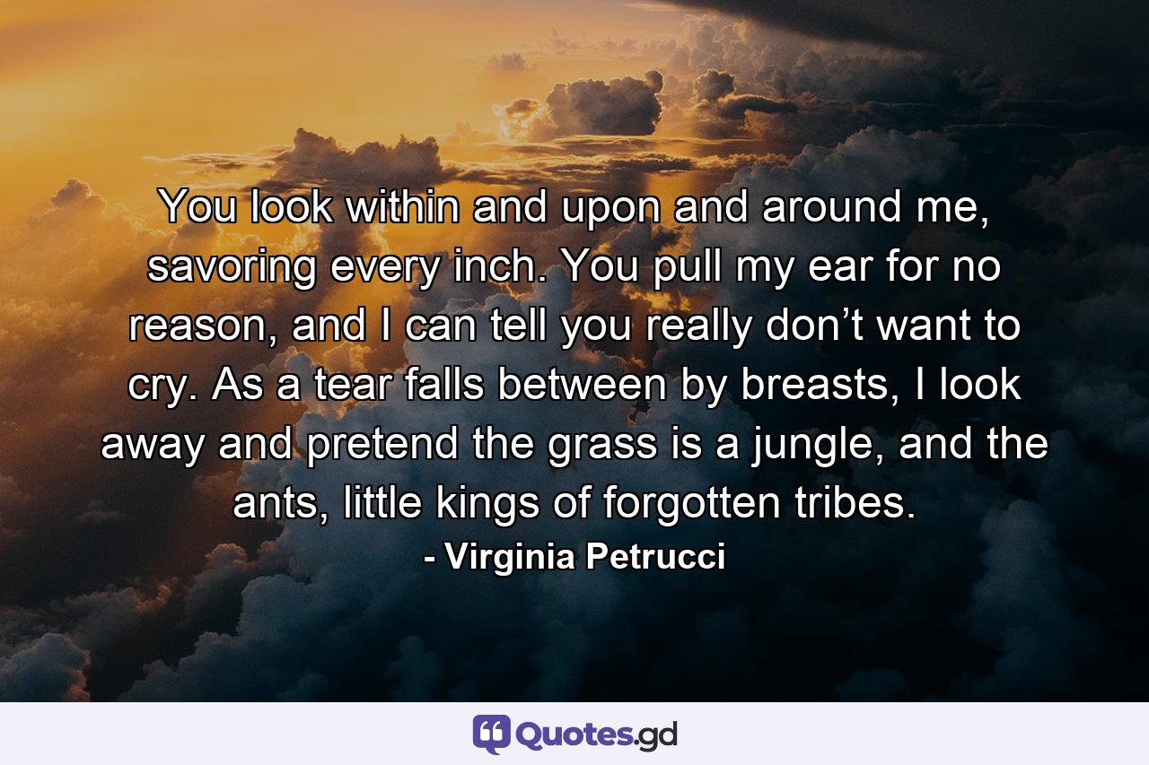 You look within and upon and around me, savoring every inch. You pull my ear for no reason, and I can tell you really don’t want to cry. As a tear falls between by breasts, I look away and pretend the grass is a jungle, and the ants, little kings of forgotten tribes. - Quote by Virginia Petrucci