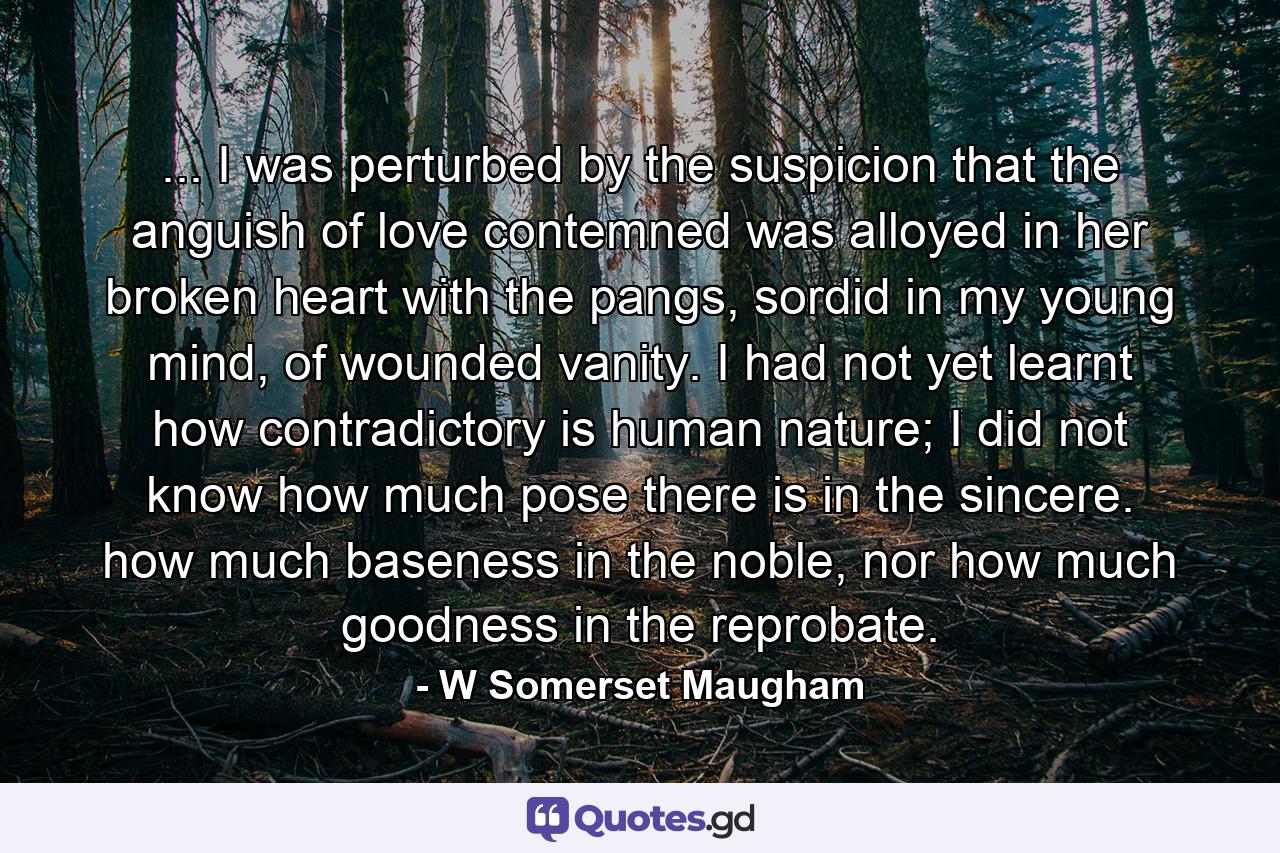 ... I was perturbed by the suspicion that the anguish of love contemned was alloyed in her broken heart with the pangs, sordid in my young mind, of wounded vanity. I had not yet learnt how contradictory is human nature; I did not know how much pose there is in the sincere. how much baseness in the noble, nor how much goodness in the reprobate. - Quote by W Somerset Maugham
