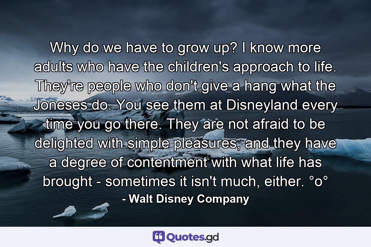 Why do we have to grow up? I know more adults who have the children's approach to life. They're people who don't give a hang what the Joneses do. You see them at Disneyland every time you go there. They are not afraid to be delighted with simple pleasures, and they have a degree of contentment with what life has brought - sometimes it isn't much, either. °o° - Quote by Walt Disney Company