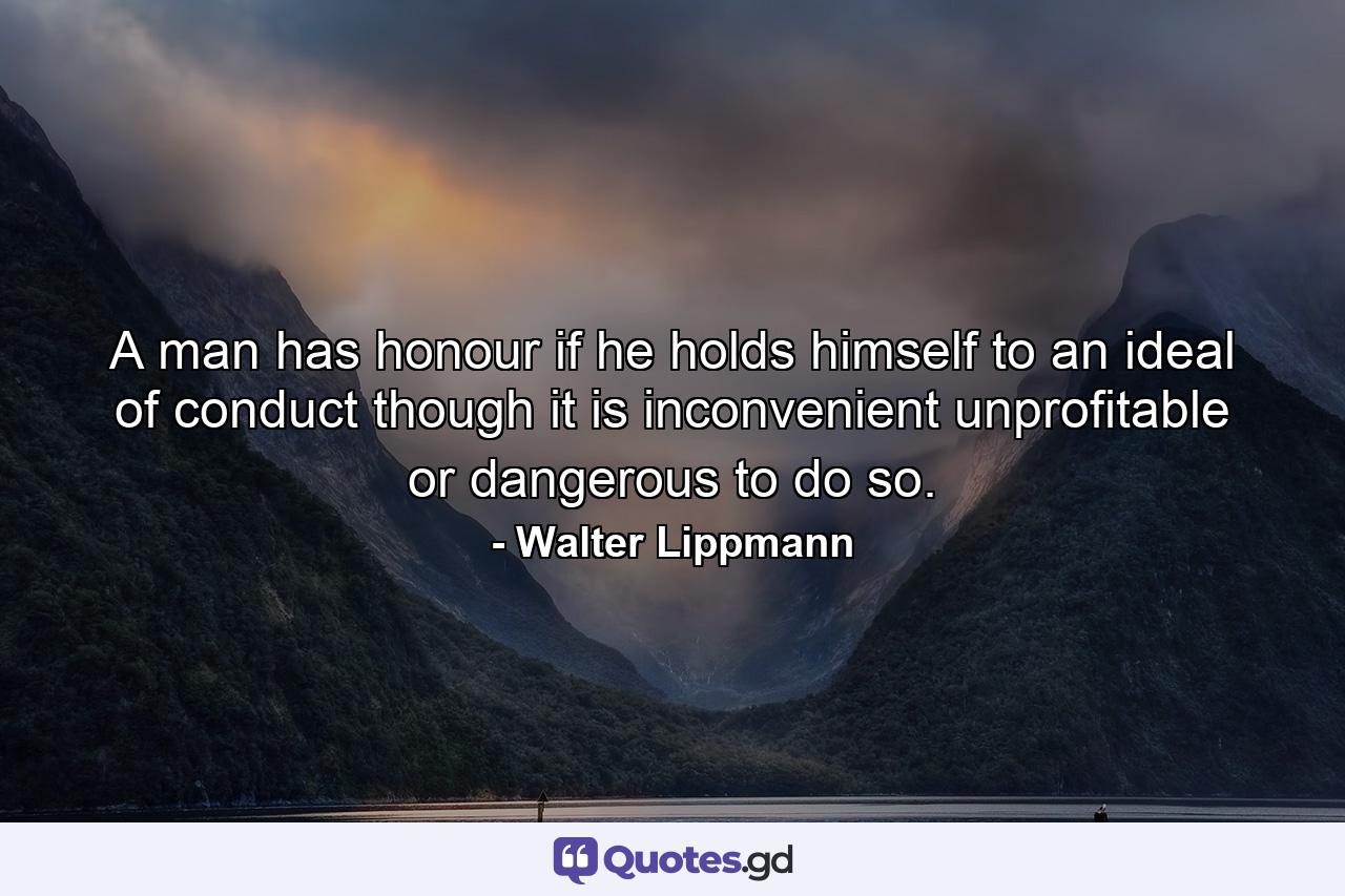 A man has honour if he holds himself to an ideal of conduct though it is inconvenient  unprofitable or dangerous to do so. - Quote by Walter Lippmann