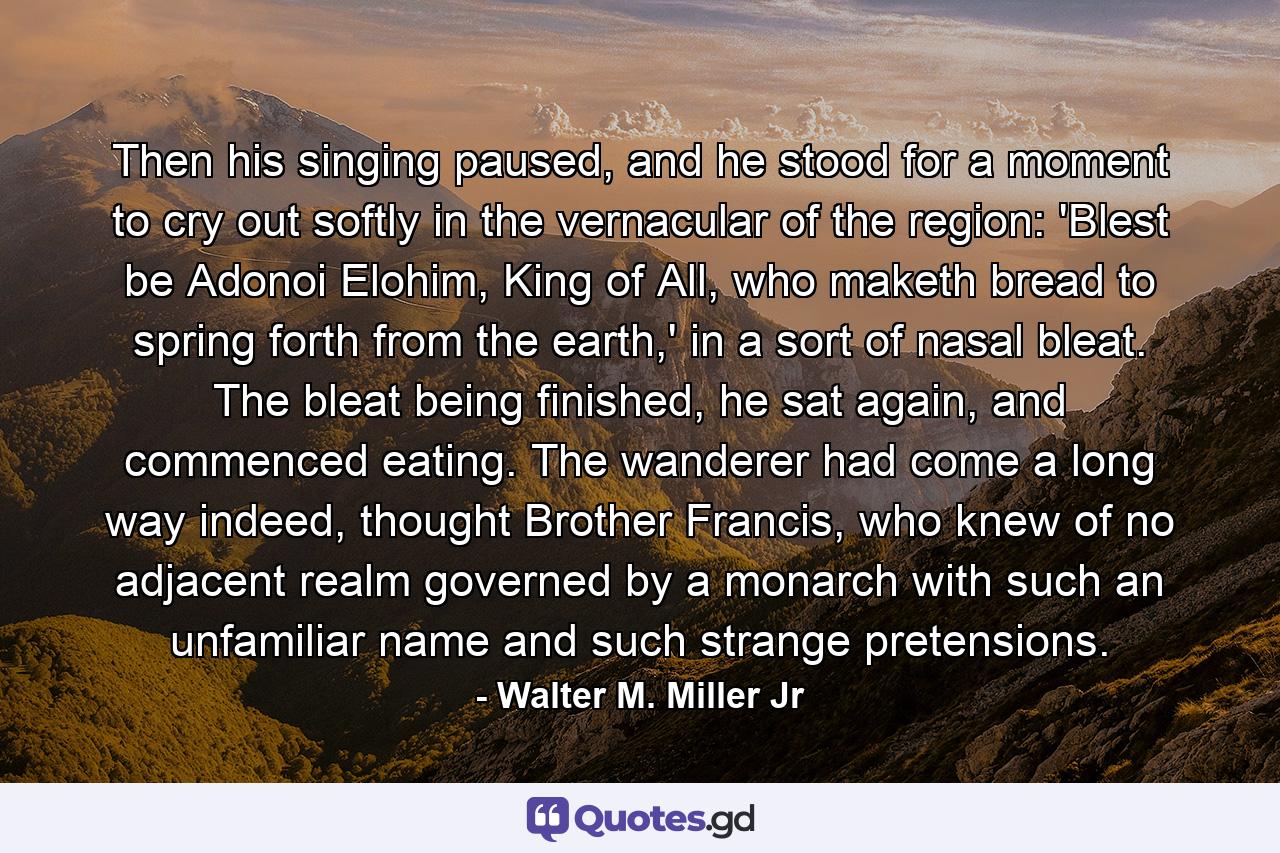 Then his singing paused, and he stood for a moment to cry out softly in the vernacular of the region: 'Blest be Adonoi Elohim, King of All, who maketh bread to spring forth from the earth,' in a sort of nasal bleat. The bleat being finished, he sat again, and commenced eating. The wanderer had come a long way indeed, thought Brother Francis, who knew of no adjacent realm governed by a monarch with such an unfamiliar name and such strange pretensions. - Quote by Walter M. Miller Jr