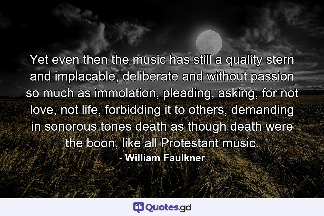 Yet even then the music has still a quality stern and implacable, deliberate and without passion so much as immolation, pleading, asking, for not love, not life, forbidding it to others, demanding in sonorous tones death as though death were the boon, like all Protestant music. - Quote by William Faulkner