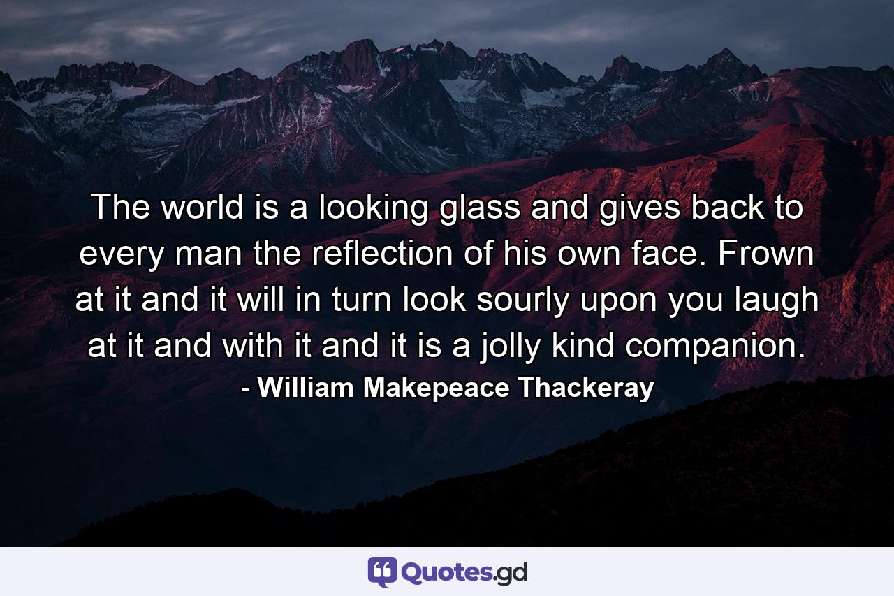 The world is a looking glass and gives back to every man the reflection of his own face. Frown at it and it will in turn look sourly upon you  laugh at it and with it  and it is a jolly  kind companion. - Quote by William Makepeace Thackeray