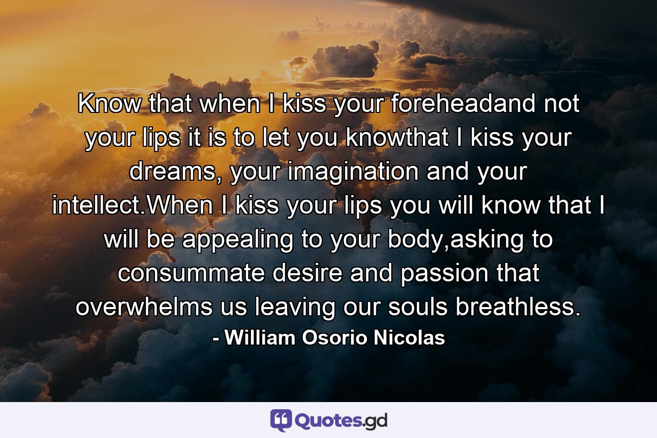 Know that when I kiss your foreheadand not your lips it is to let you knowthat I kiss your dreams, your imagination and your intellect.When I kiss your lips you will know that I will be appealing to your body,asking to consummate desire and passion that overwhelms us leaving our souls breathless. - Quote by William Osorio Nicolas