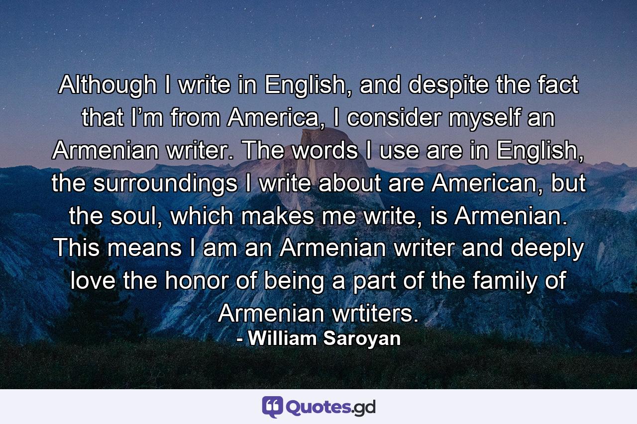 Although I write in English, and despite the fact that I’m from America, I consider myself an Armenian writer. The words I use are in English, the surroundings I write about are American, but the soul, which makes me write, is Armenian. This means I am an Armenian writer and deeply love the honor of being a part of the family of Armenian wrtiters. - Quote by William Saroyan