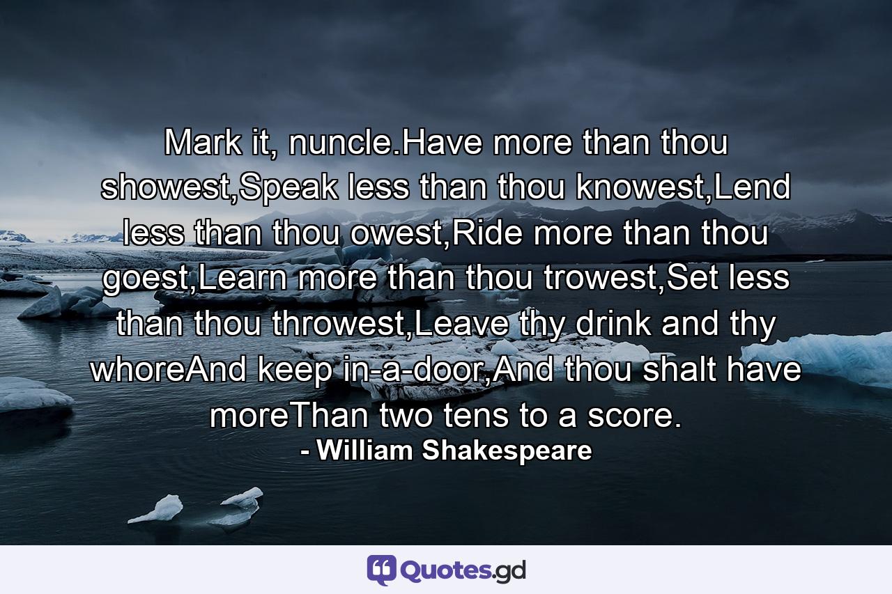 Mark it, nuncle.Have more than thou showest,Speak less than thou knowest,Lend less than thou owest,Ride more than thou goest,Learn more than thou trowest,Set less than thou throwest,Leave thy drink and thy whoreAnd keep in-a-door,And thou shalt have moreThan two tens to a score. - Quote by William Shakespeare