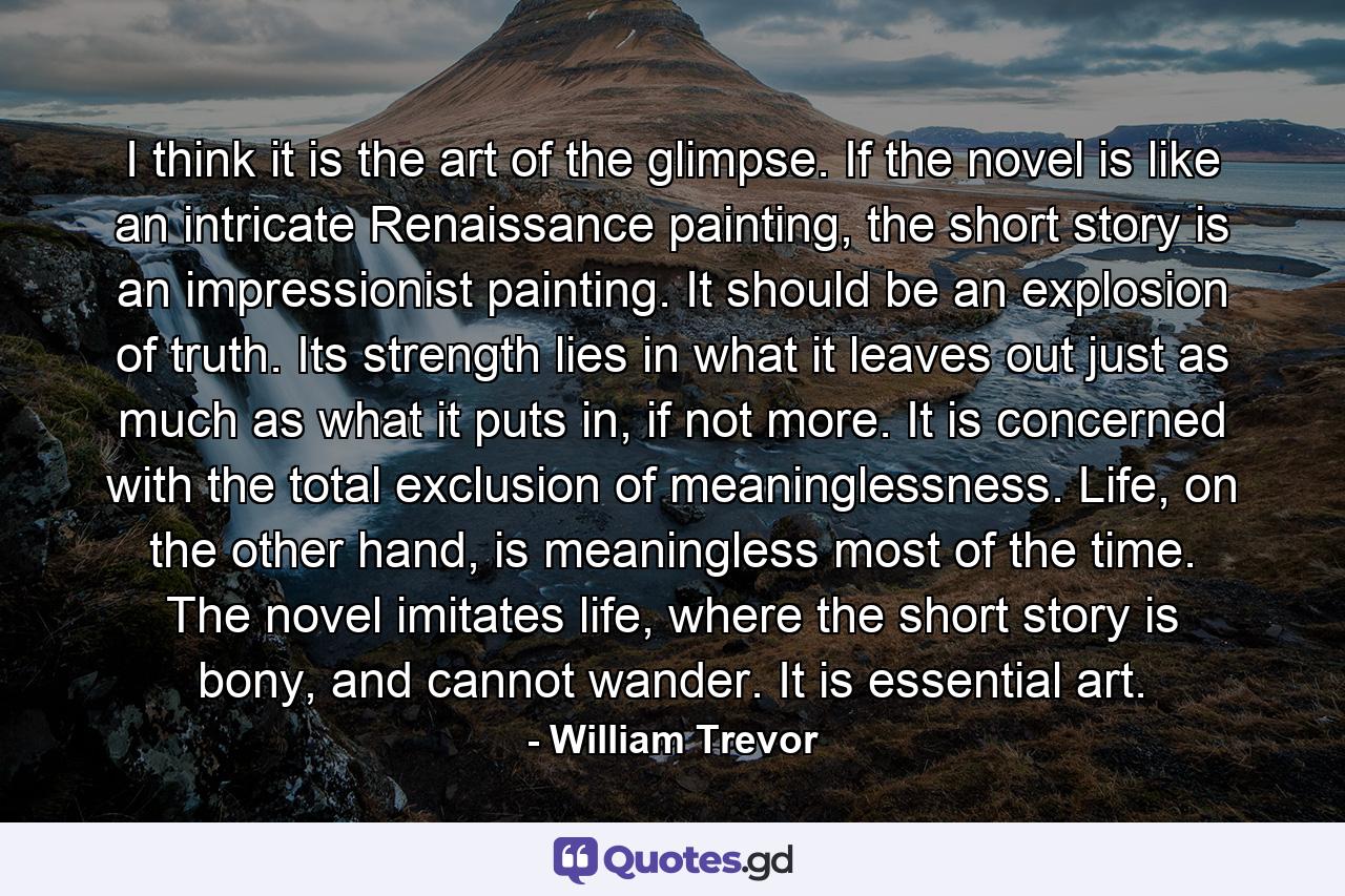 I think it is the art of the glimpse. If the novel is like an intricate Renaissance painting, the short story is an impressionist painting. It should be an explosion of truth. Its strength lies in what it leaves out just as much as what it puts in, if not more. It is concerned with the total exclusion of meaninglessness. Life, on the other hand, is meaningless most of the time. The novel imitates life, where the short story is bony, and cannot wander. It is essential art. - Quote by William Trevor