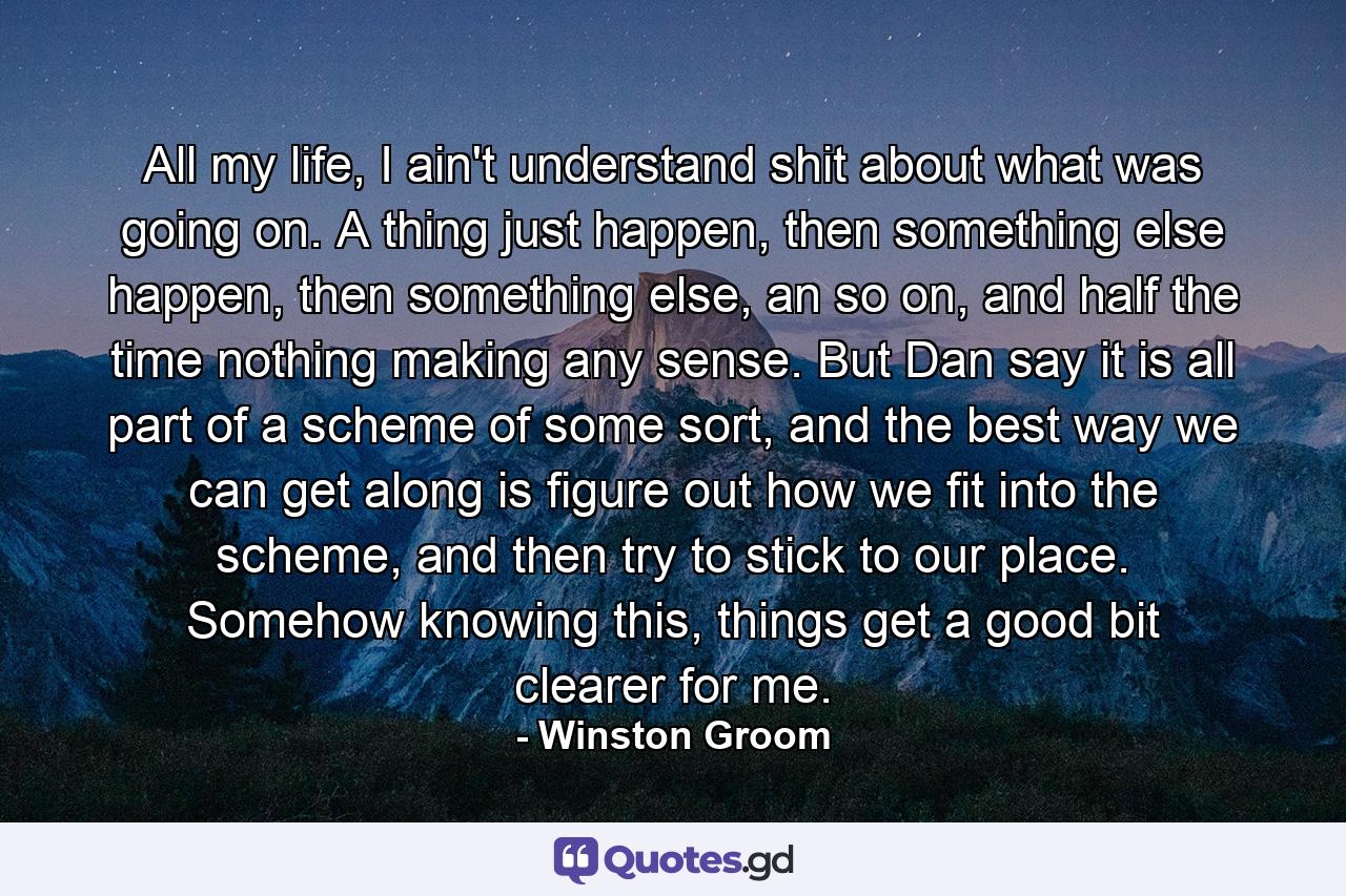 All my life, I ain't understand shit about what was going on. A thing just happen, then something else happen, then something else, an so on, and half the time nothing making any sense. But Dan say it is all part of a scheme of some sort, and the best way we can get along is figure out how we fit into the scheme, and then try to stick to our place. Somehow knowing this, things get a good bit clearer for me. - Quote by Winston Groom