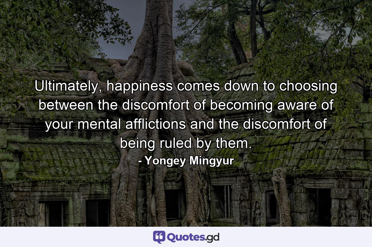 Ultimately, happiness comes down to choosing between the discomfort of becoming aware of your mental afflictions and the discomfort of being ruled by them. - Quote by Yongey Mingyur