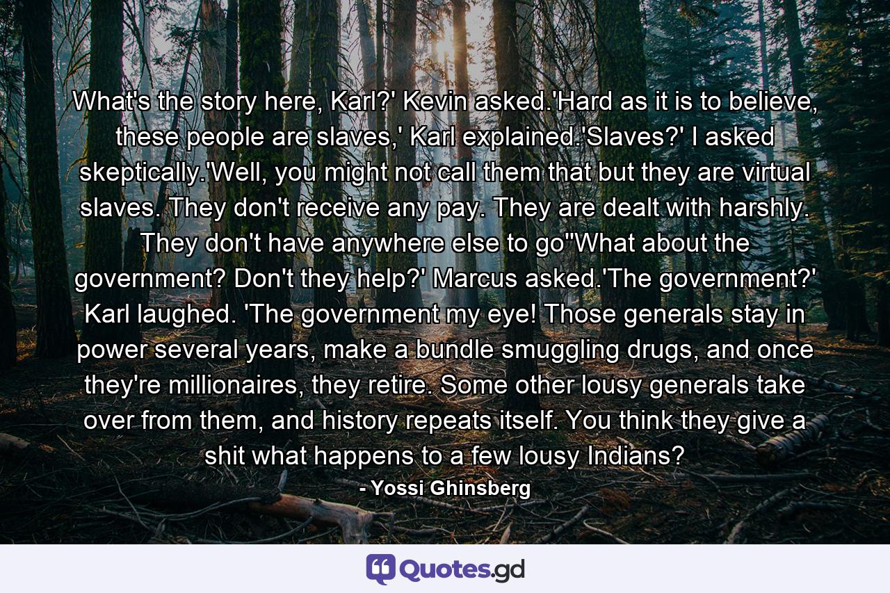 What's the story here, Karl?' Kevin asked.'Hard as it is to believe, these people are slaves,' Karl explained.'Slaves?' I asked skeptically.'Well, you might not call them that but they are virtual slaves. They don't receive any pay. They are dealt with harshly. They don't have anywhere else to go''What about the government? Don't they help?' Marcus asked.'The government?' Karl laughed. 'The government my eye! Those generals stay in power several years, make a bundle smuggling drugs, and once they're millionaires, they retire. Some other lousy generals take over from them, and history repeats itself. You think they give a shit what happens to a few lousy Indians? - Quote by Yossi Ghinsberg