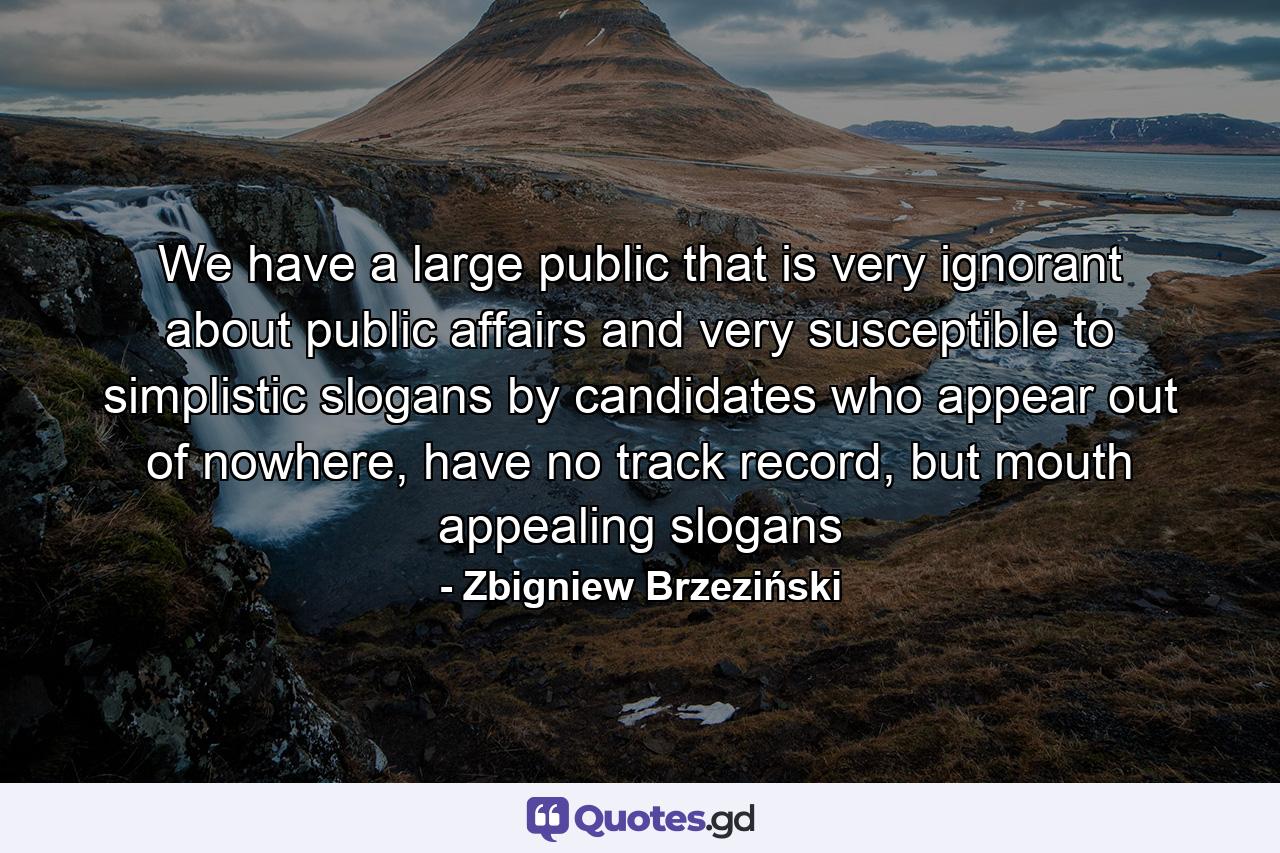 We have a large public that is very ignorant about public affairs and very susceptible to simplistic slogans by candidates who appear out of nowhere, have no track record, but mouth appealing slogans - Quote by Zbigniew Brzeziński