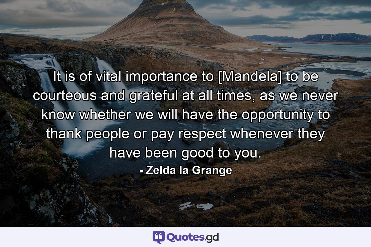 It is of vital importance to [Mandela] to be courteous and grateful at all times, as we never know whether we will have the opportunity to thank people or pay respect whenever they have been good to you. - Quote by Zelda la Grange