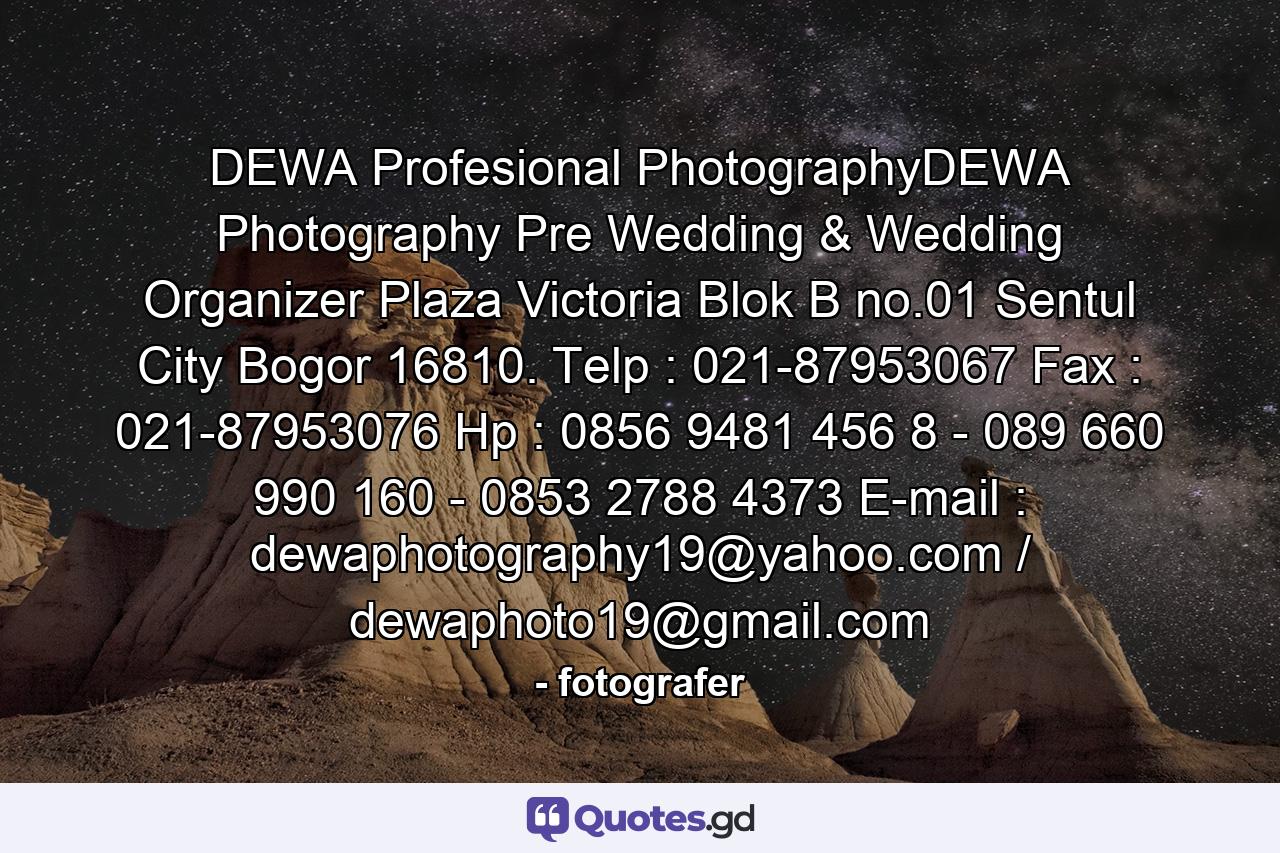 DEWA Profesional PhotographyDEWA Photography Pre Wedding & Wedding Organizer Plaza Victoria Blok B no.01 Sentul City Bogor 16810. Telp : 021-87953067 Fax : 021-87953076 Hp : 0856 9481 456 8 - 089 660 990 160 - 0853 2788 4373 E-mail : dewaphotography19@yahoo.com / dewaphoto19@gmail.com - Quote by fotografer