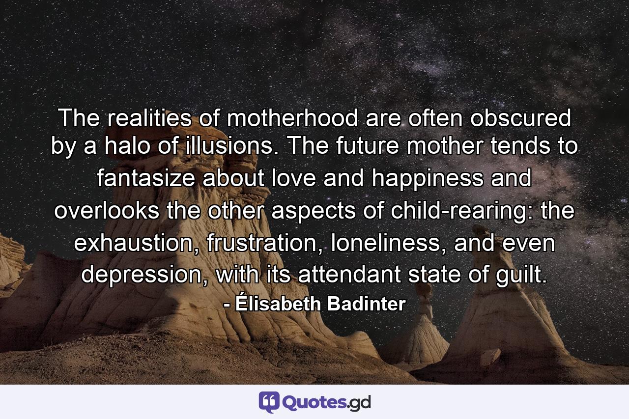 The realities of motherhood are often obscured by a halo of illusions. The future mother tends to fantasize about love and happiness and overlooks the other aspects of child-rearing: the exhaustion, frustration, loneliness, and even depression, with its attendant state of guilt. - Quote by Élisabeth Badinter