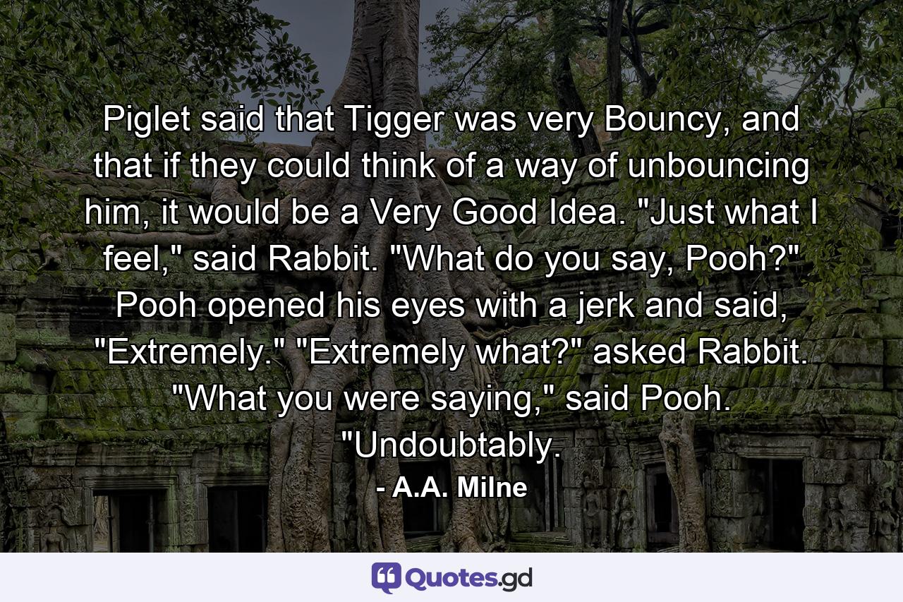 Piglet said that Tigger was very Bouncy, and that if they could think of a way of unbouncing him, it would be a Very Good Idea. 