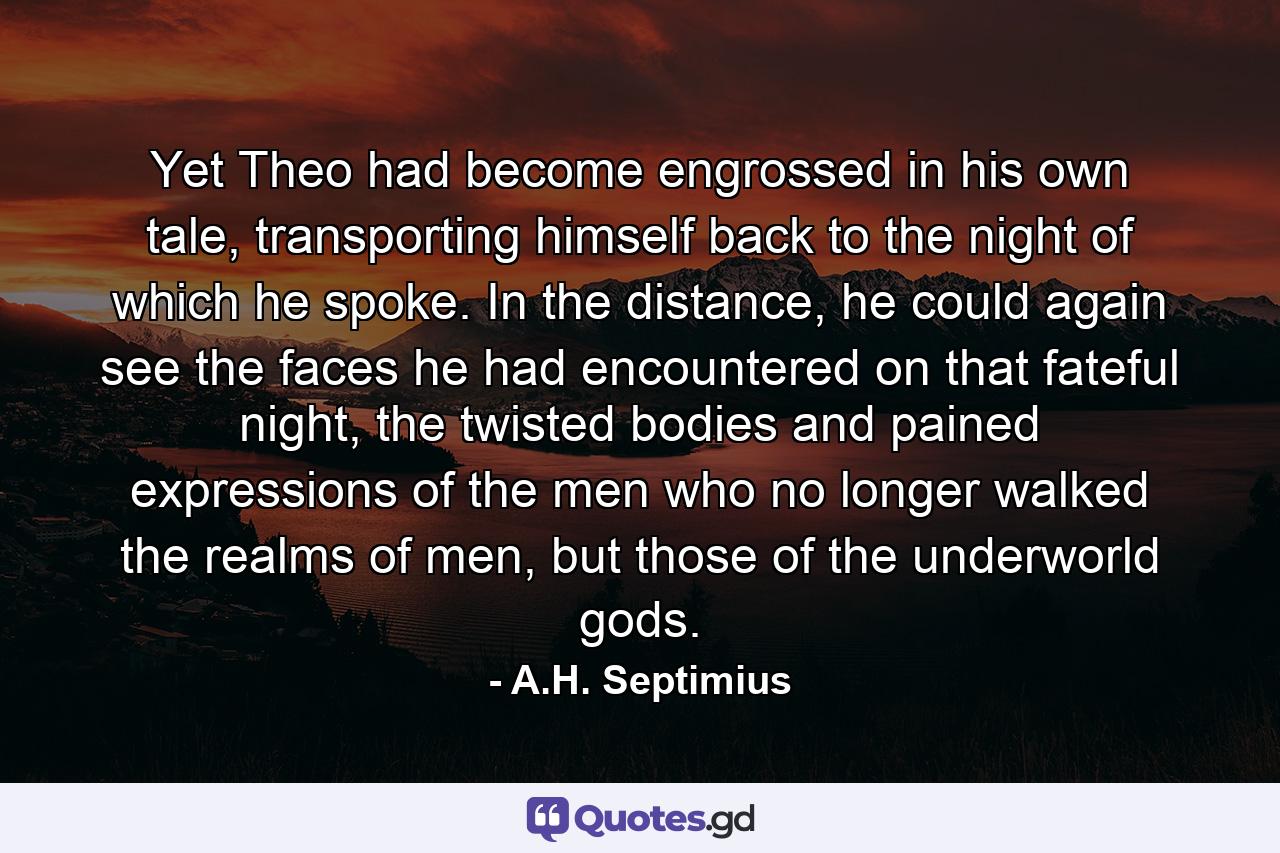 Yet Theo had become engrossed in his own tale, transporting himself back to the night of which he spoke. In the distance, he could again see the faces he had encountered on that fateful night, the twisted bodies and pained expressions of the men who no longer walked the realms of men, but those of the underworld gods. - Quote by A.H. Septimius