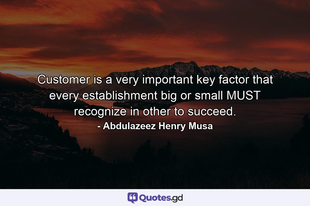 Customer is a very important key factor that every establishment big or small MUST recognize in other to succeed. - Quote by Abdulazeez Henry Musa