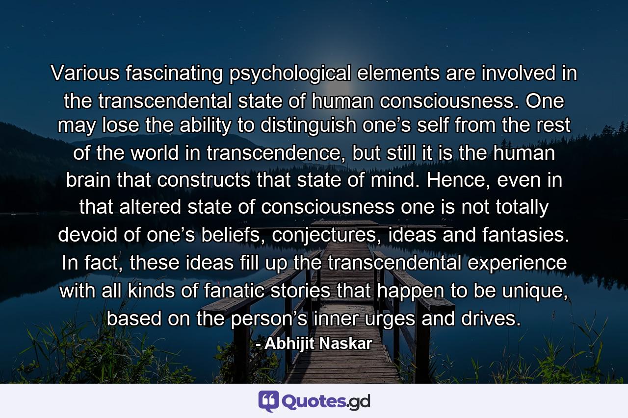 Various fascinating psychological elements are involved in the transcendental state of human consciousness. One may lose the ability to distinguish one’s self from the rest of the world in transcendence, but still it is the human brain that constructs that state of mind. Hence, even in that altered state of consciousness one is not totally devoid of one’s beliefs, conjectures, ideas and fantasies. In fact, these ideas fill up the transcendental experience with all kinds of fanatic stories that happen to be unique, based on the person’s inner urges and drives. - Quote by Abhijit Naskar