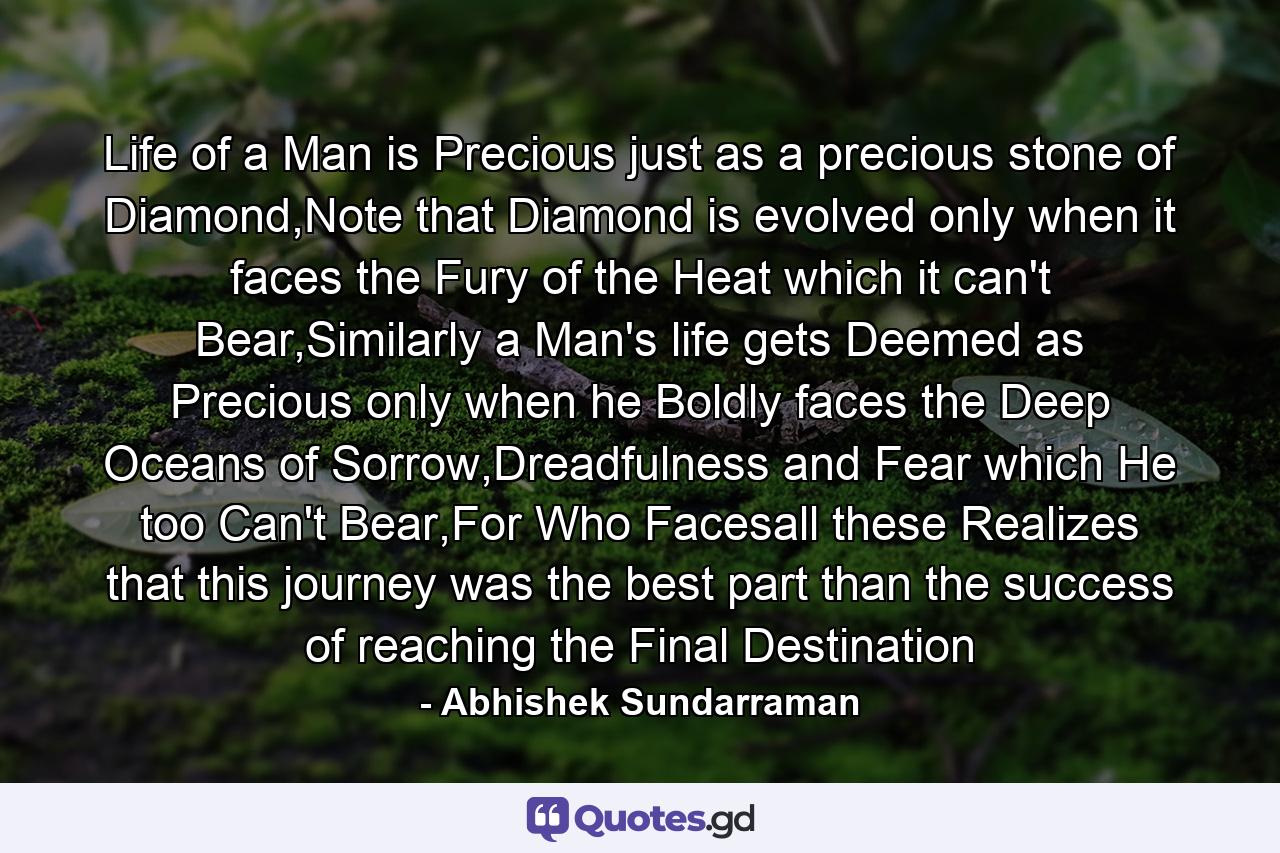 Life of a Man is Precious just as a precious stone of Diamond,Note that Diamond is evolved only when it faces the Fury of the Heat which it can't Bear,Similarly a Man's life gets Deemed as Precious only when he Boldly faces the Deep Oceans of Sorrow,Dreadfulness and Fear which He too Can't Bear,For Who Facesall these Realizes that this journey was the best part than the success of reaching the Final Destination - Quote by Abhishek Sundarraman