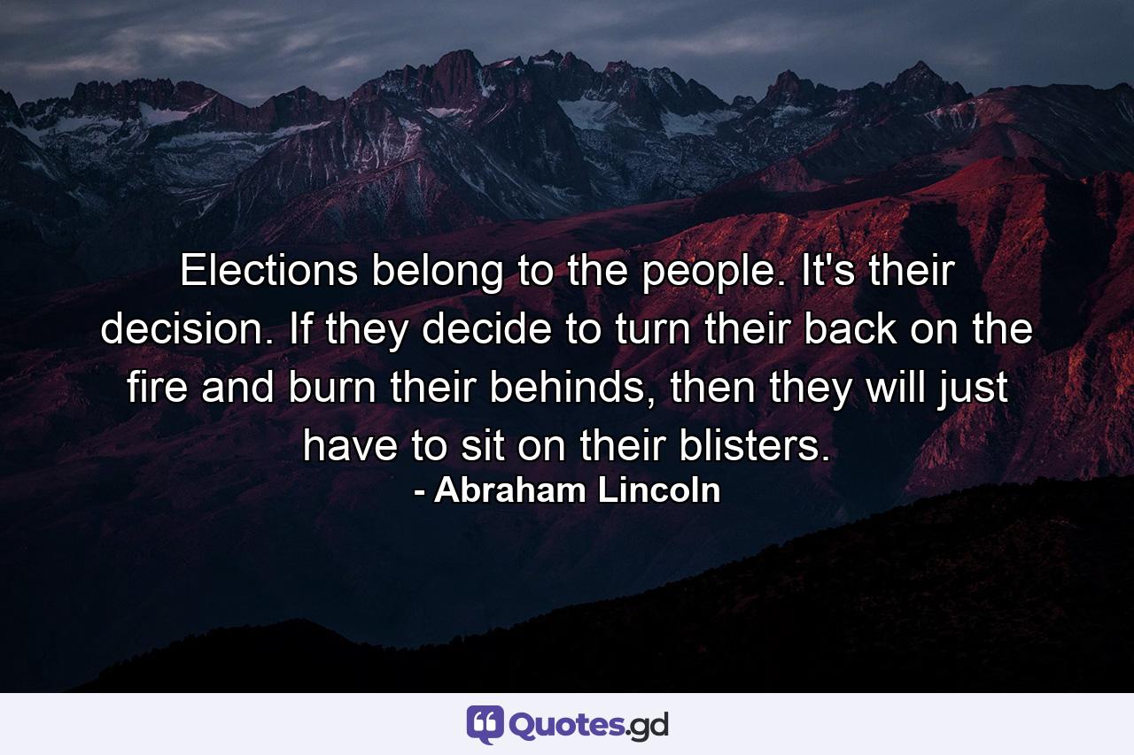 Elections belong to the people. It's their decision. If they decide to turn their back on the fire and burn their behinds, then they will just have to sit on their blisters. - Quote by Abraham Lincoln