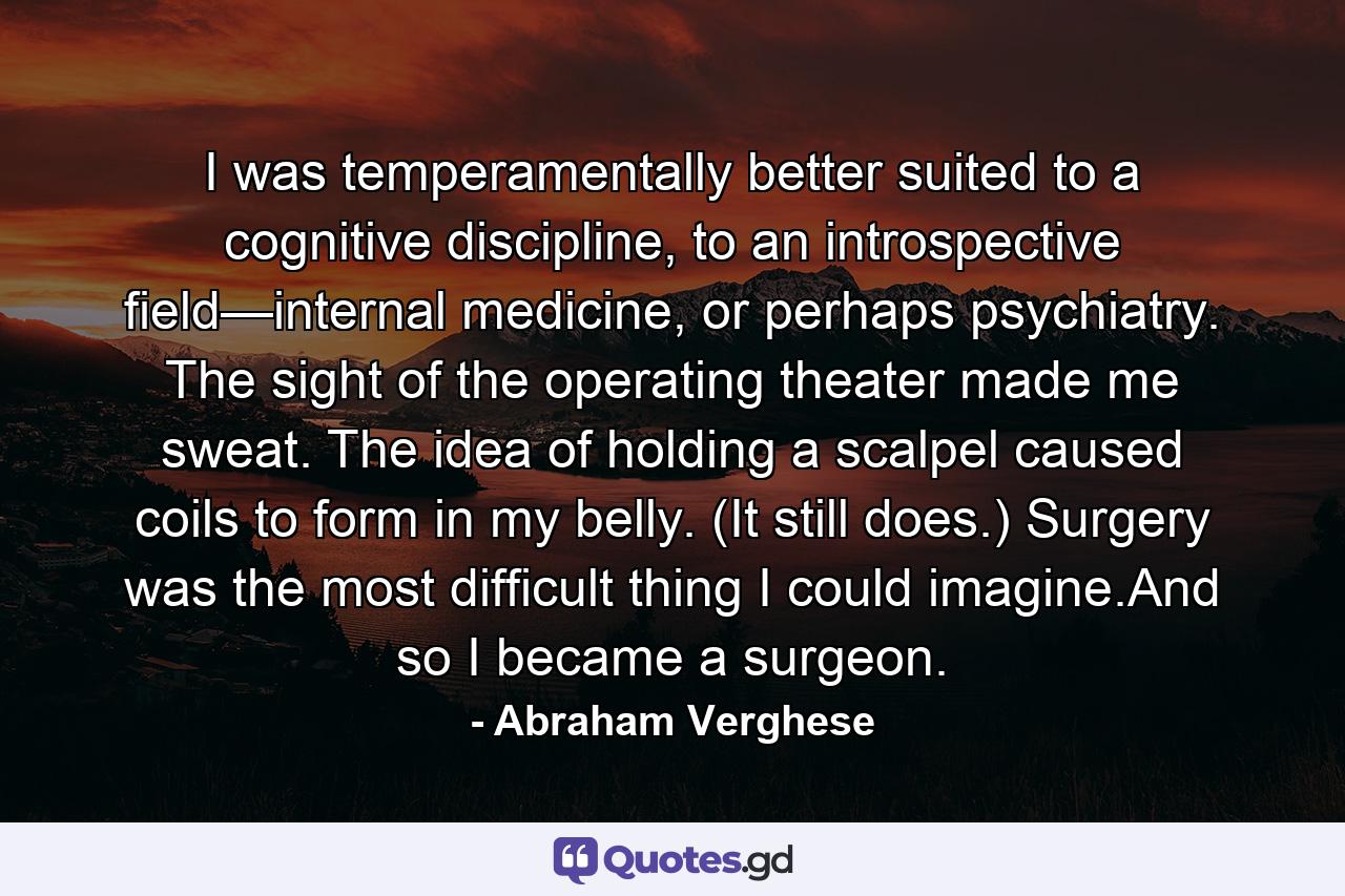 I was temperamentally better suited to a cognitive discipline, to an introspective field—internal medicine, or perhaps psychiatry. The sight of the operating theater made me sweat. The idea of holding a scalpel caused coils to form in my belly. (It still does.) Surgery was the most difficult thing I could imagine.And so I became a surgeon. - Quote by Abraham Verghese