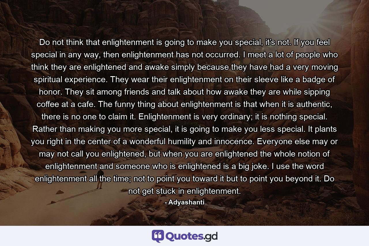 Do not think that enlightenment is going to make you special, it’s not. If you feel special in any way, then enlightenment has not occurred. I meet a lot of people who think they are enlightened and awake simply because they have had a very moving spiritual experience. They wear their enlightenment on their sleeve like a badge of honor. They sit among friends and talk about how awake they are while sipping coffee at a cafe. The funny thing about enlightenment is that when it is authentic, there is no one to claim it. Enlightenment is very ordinary; it is nothing special. Rather than making you more special, it is going to make you less special. It plants you right in the center of a wonderful humility and innocence. Everyone else may or may not call you enlightened, but when you are enlightened the whole notion of enlightenment and someone who is enlightened is a big joke. I use the word enlightenment all the time; not to point you toward it but to point you beyond it. Do not get stuck in enlightenment. - Quote by Adyashanti