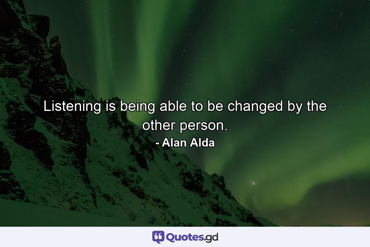 Listening is being able to be changed by the other person. - Quote by Alan Alda