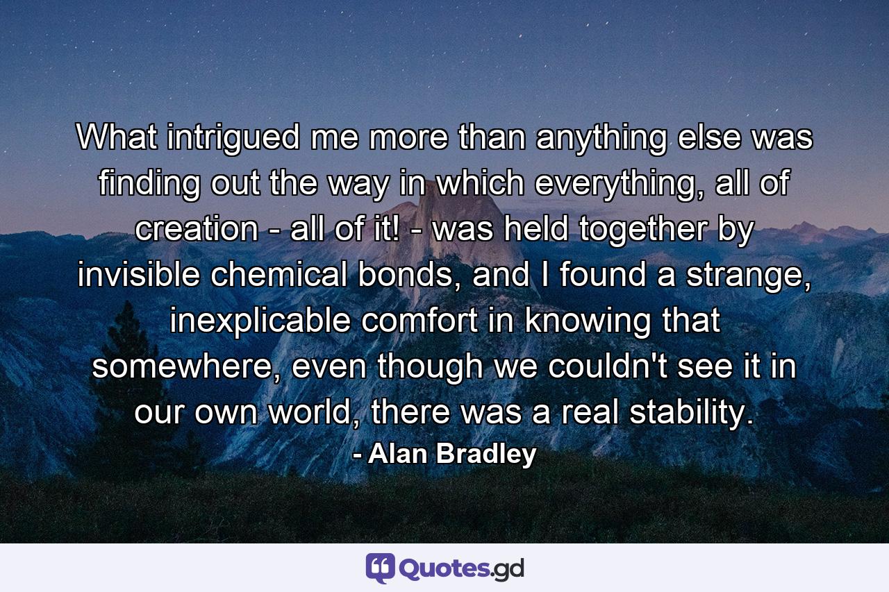 What intrigued me more than anything else was finding out the way in which everything, all of creation - all of it! - was held together by invisible chemical bonds, and I found a strange, inexplicable comfort in knowing that somewhere, even though we couldn't see it in our own world, there was a real stability. - Quote by Alan Bradley