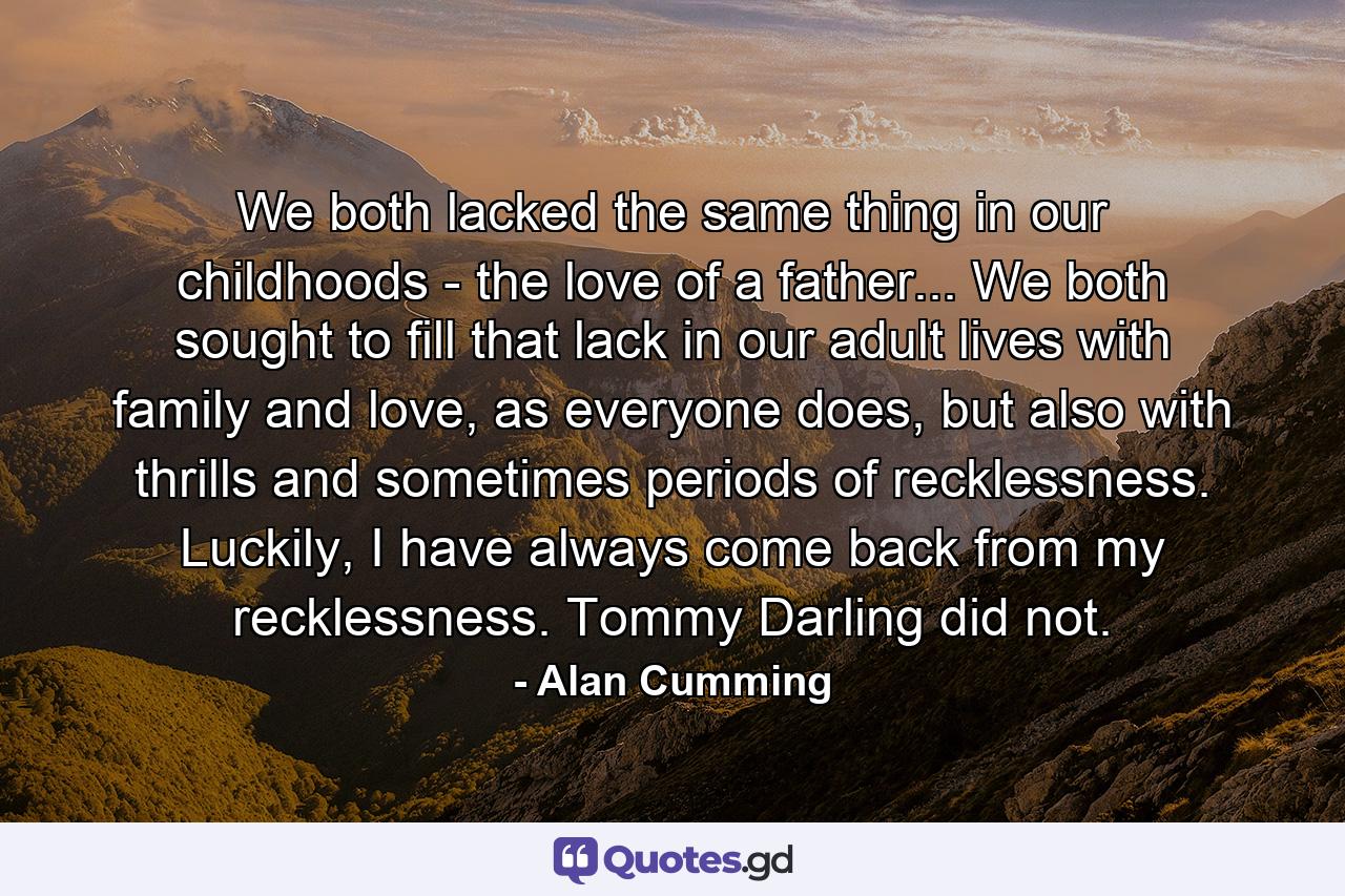 We both lacked the same thing in our childhoods - the love of a father... We both sought to fill that lack in our adult lives with family and love, as everyone does, but also with thrills and sometimes periods of recklessness. Luckily, I have always come back from my recklessness. Tommy Darling did not. - Quote by Alan Cumming