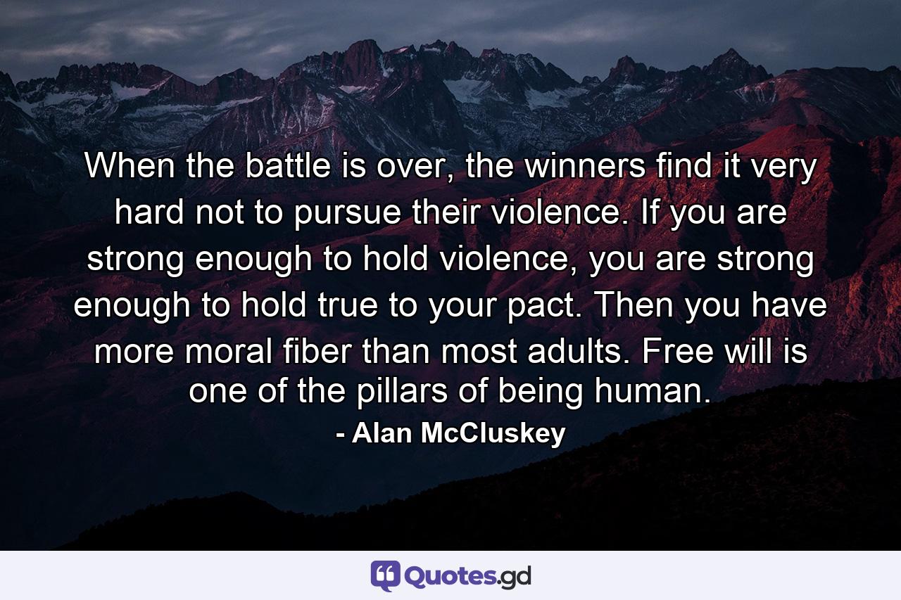 When the battle is over, the winners find it very hard not to pursue their violence. If you are strong enough to hold violence, you are strong enough to hold true to your pact. Then you have more moral fiber than most adults. Free will is one of the pillars of being human. - Quote by Alan McCluskey